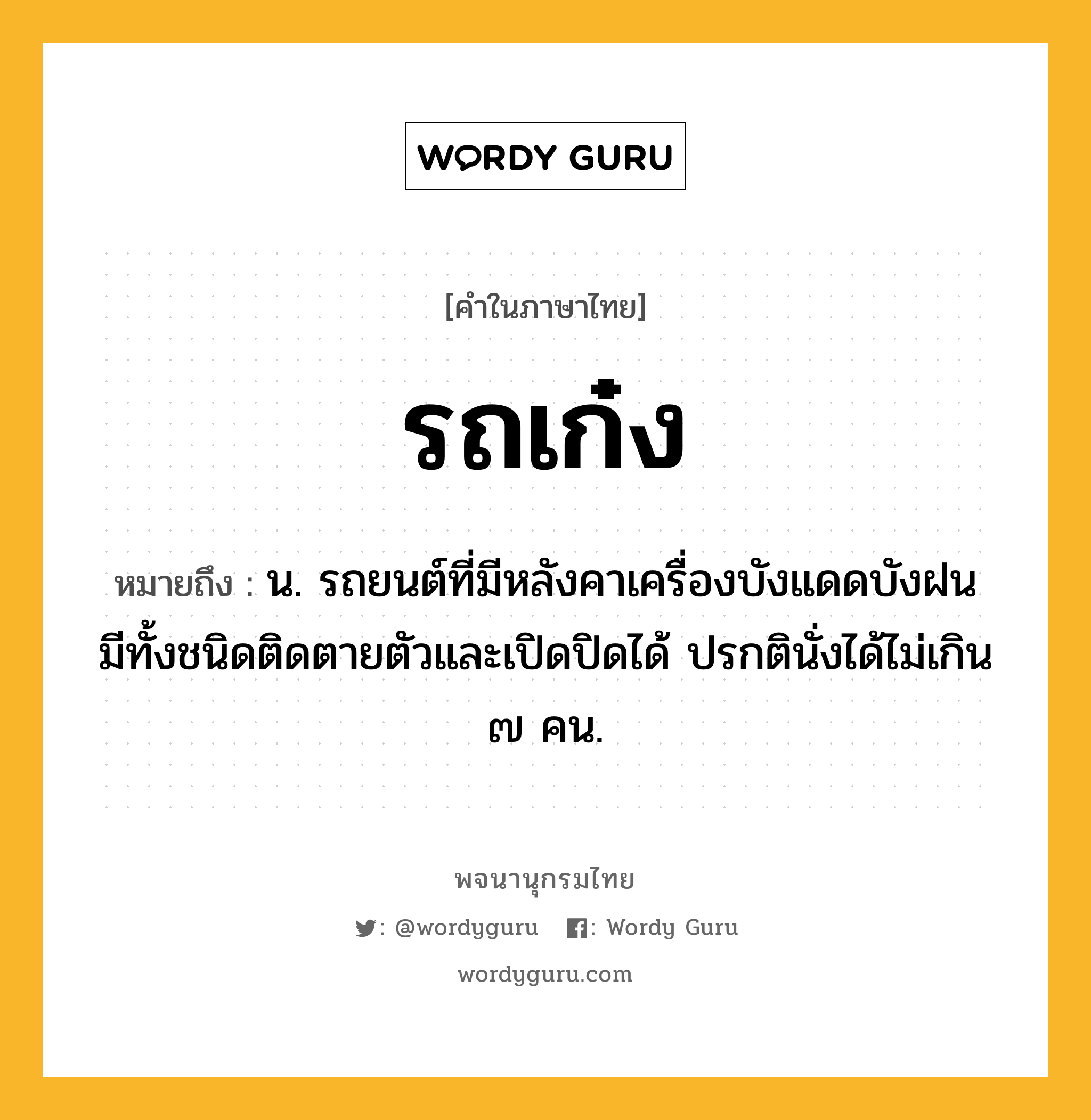 รถเก๋ง ความหมาย หมายถึงอะไร?, คำในภาษาไทย รถเก๋ง หมายถึง น. รถยนต์ที่มีหลังคาเครื่องบังแดดบังฝน มีทั้งชนิดติดตายตัวและเปิดปิดได้ ปรกตินั่งได้ไม่เกิน ๗ คน.