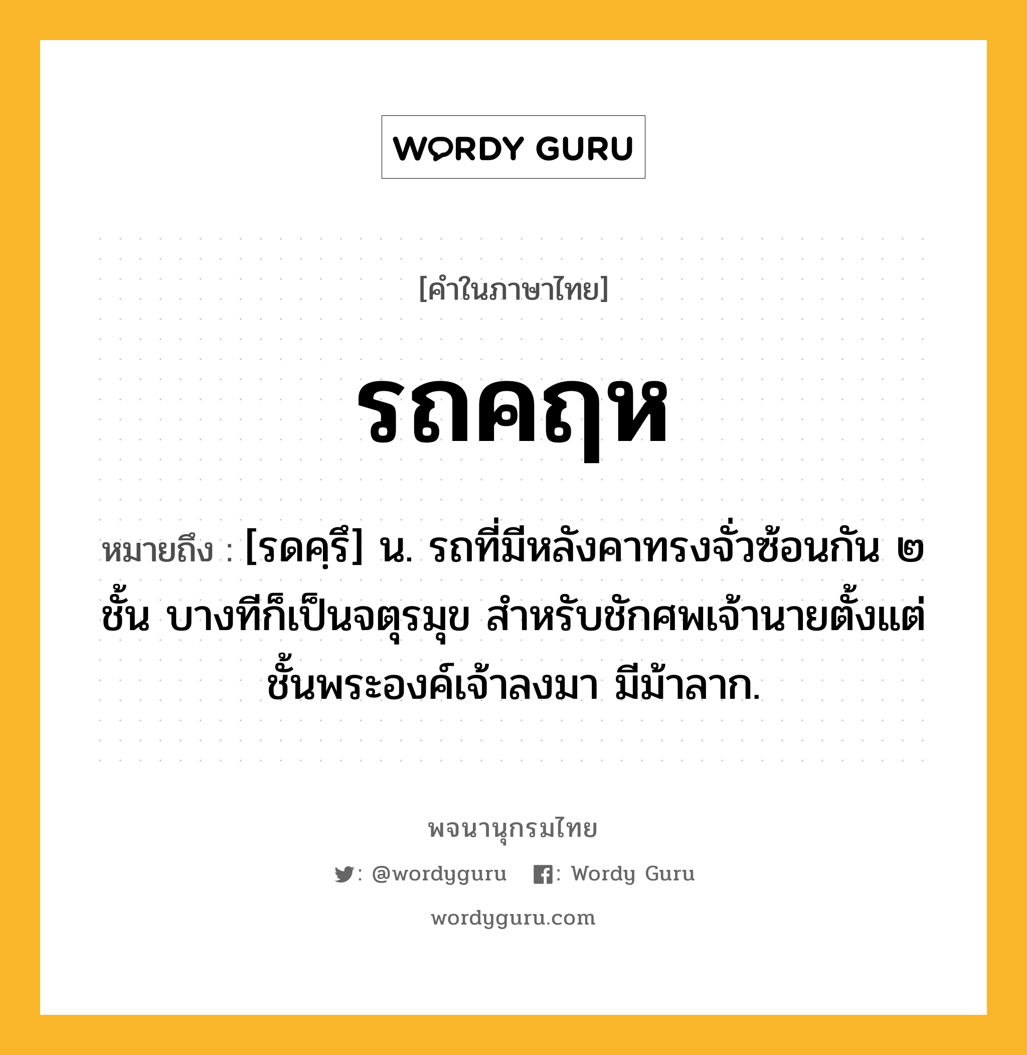 รถคฤห ความหมาย หมายถึงอะไร?, คำในภาษาไทย รถคฤห หมายถึง [รดคฺรึ] น. รถที่มีหลังคาทรงจั่วซ้อนกัน ๒ ชั้น บางทีก็เป็นจตุรมุข สำหรับชักศพเจ้านายตั้งแต่ชั้นพระองค์เจ้าลงมา มีม้าลาก.