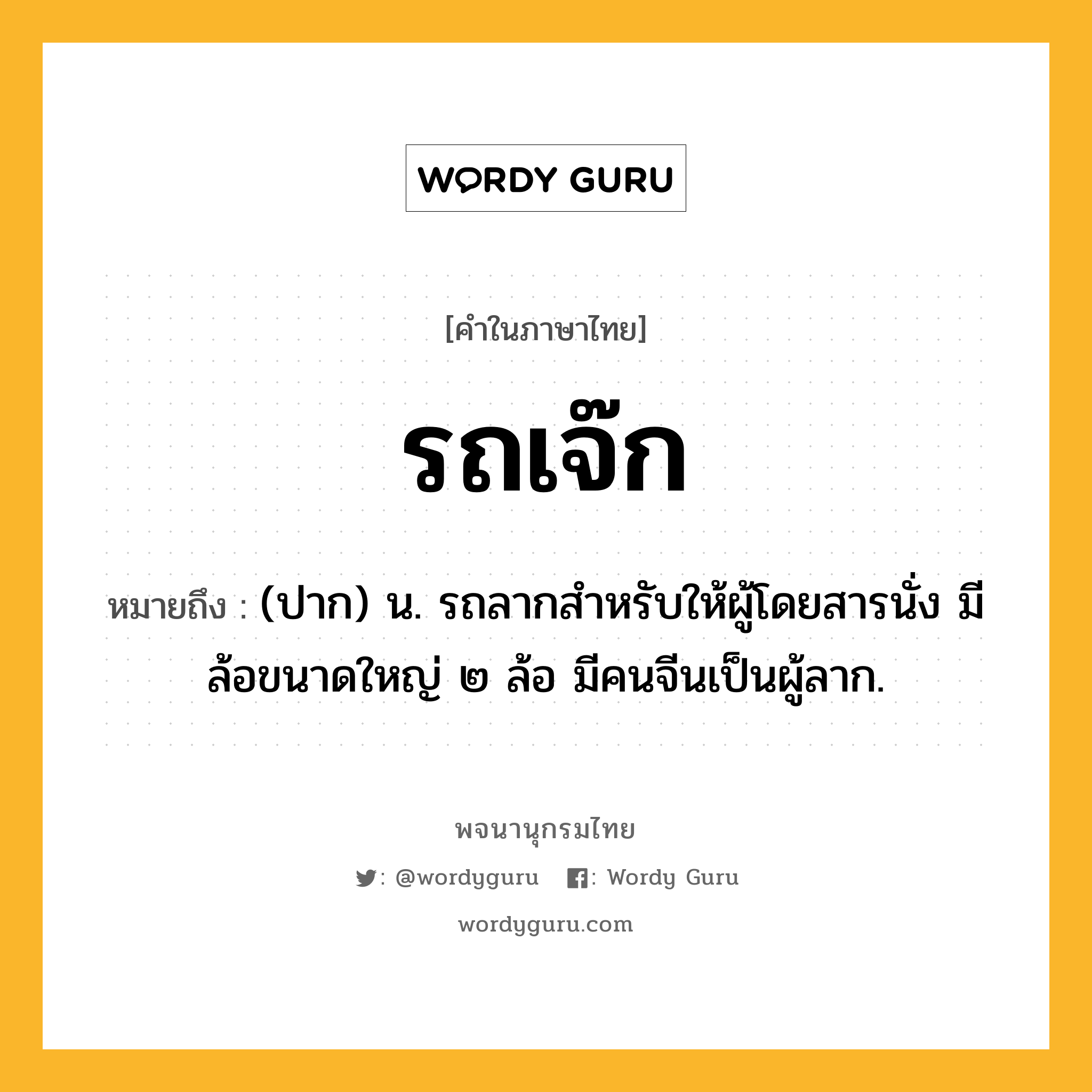 รถเจ๊ก ความหมาย หมายถึงอะไร?, คำในภาษาไทย รถเจ๊ก หมายถึง (ปาก) น. รถลากสำหรับให้ผู้โดยสารนั่ง มีล้อขนาดใหญ่ ๒ ล้อ มีคนจีนเป็นผู้ลาก.