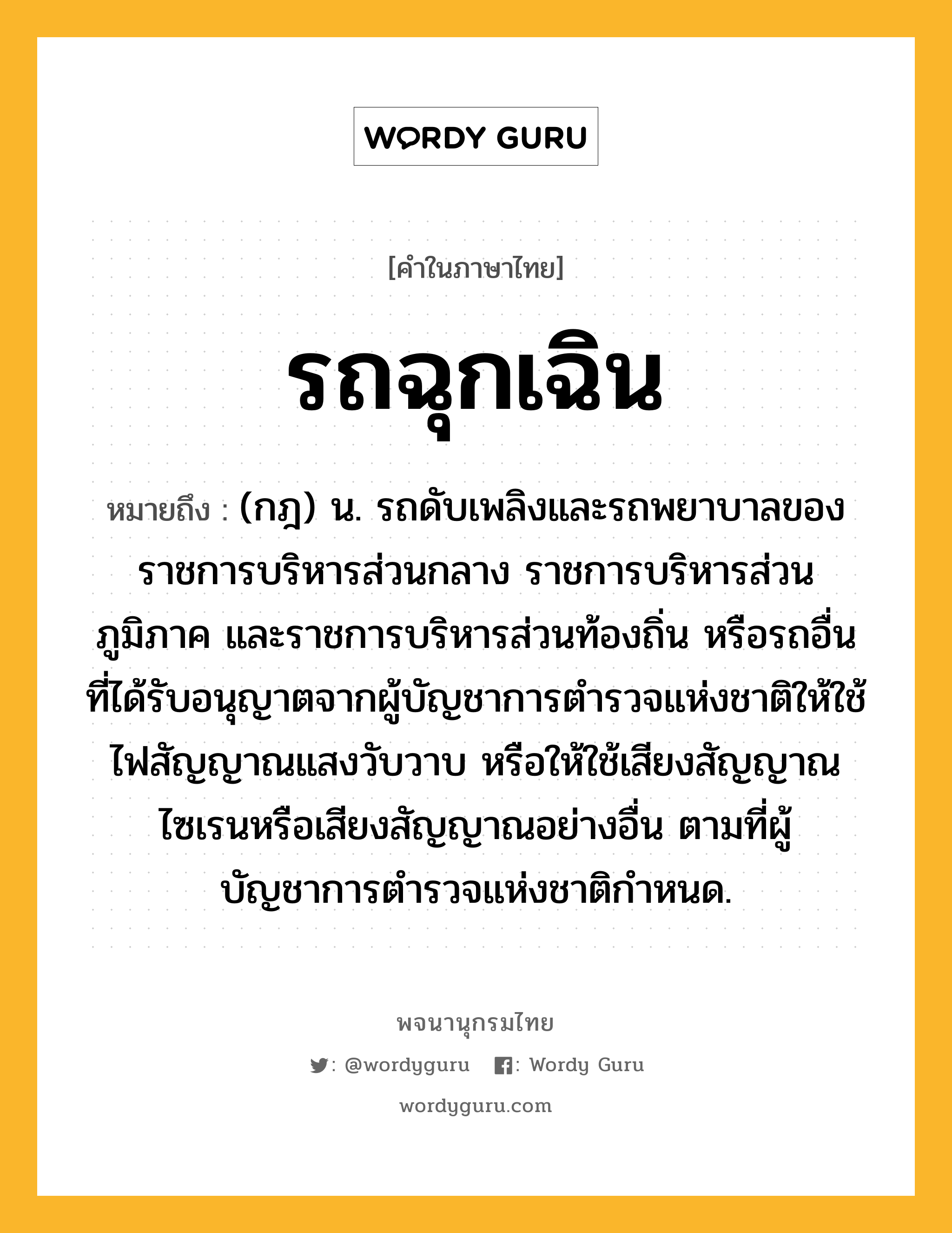 รถฉุกเฉิน ความหมาย หมายถึงอะไร?, คำในภาษาไทย รถฉุกเฉิน หมายถึง (กฎ) น. รถดับเพลิงและรถพยาบาลของราชการบริหารส่วนกลาง ราชการบริหารส่วนภูมิภาค และราชการบริหารส่วนท้องถิ่น หรือรถอื่นที่ได้รับอนุญาตจากผู้บัญชาการตำรวจแห่งชาติให้ใช้ไฟสัญญาณแสงวับวาบ หรือให้ใช้เสียงสัญญาณไซเรนหรือเสียงสัญญาณอย่างอื่น ตามที่ผู้บัญชาการตำรวจแห่งชาติกําหนด.