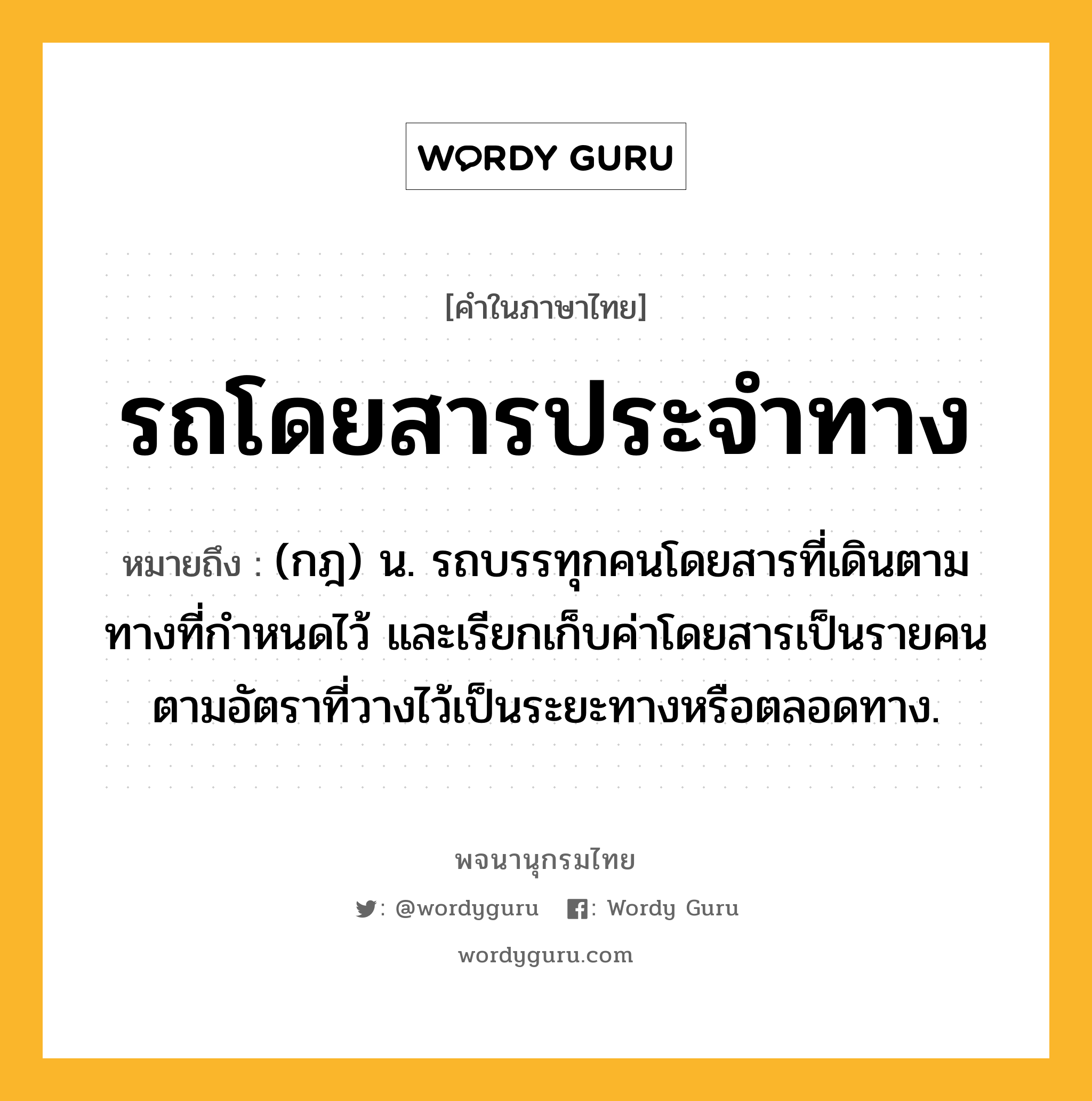 รถโดยสารประจำทาง ความหมาย หมายถึงอะไร?, คำในภาษาไทย รถโดยสารประจำทาง หมายถึง (กฎ) น. รถบรรทุกคนโดยสารที่เดินตามทางที่กําหนดไว้ และเรียกเก็บค่าโดยสารเป็นรายคนตามอัตราที่วางไว้เป็นระยะทางหรือตลอดทาง.