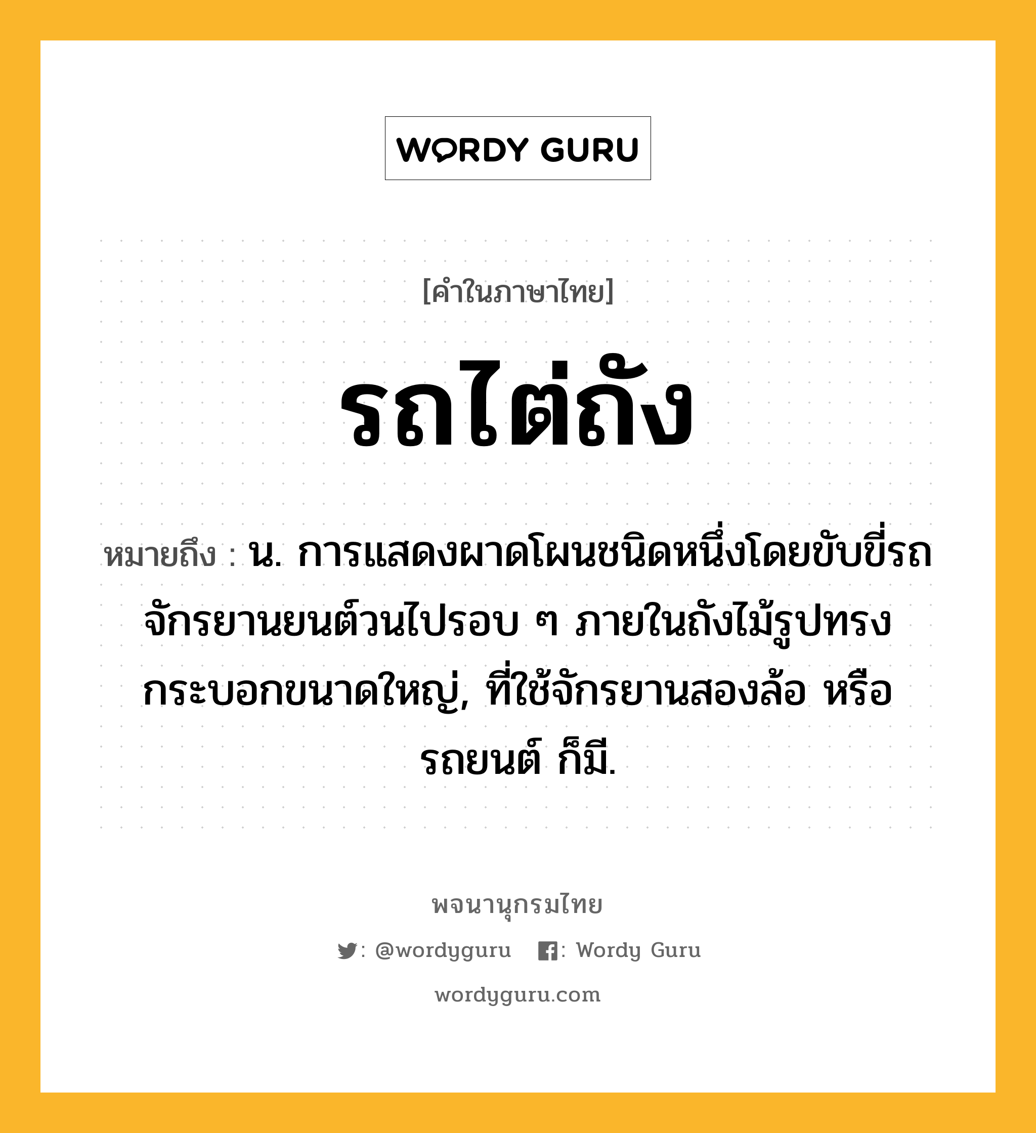 รถไต่ถัง ความหมาย หมายถึงอะไร?, คำในภาษาไทย รถไต่ถัง หมายถึง น. การแสดงผาดโผนชนิดหนึ่งโดยขับขี่รถจักรยานยนต์วนไปรอบ ๆ ภายในถังไม้รูปทรงกระบอกขนาดใหญ่, ที่ใช้จักรยานสองล้อ หรือ รถยนต์ ก็มี.