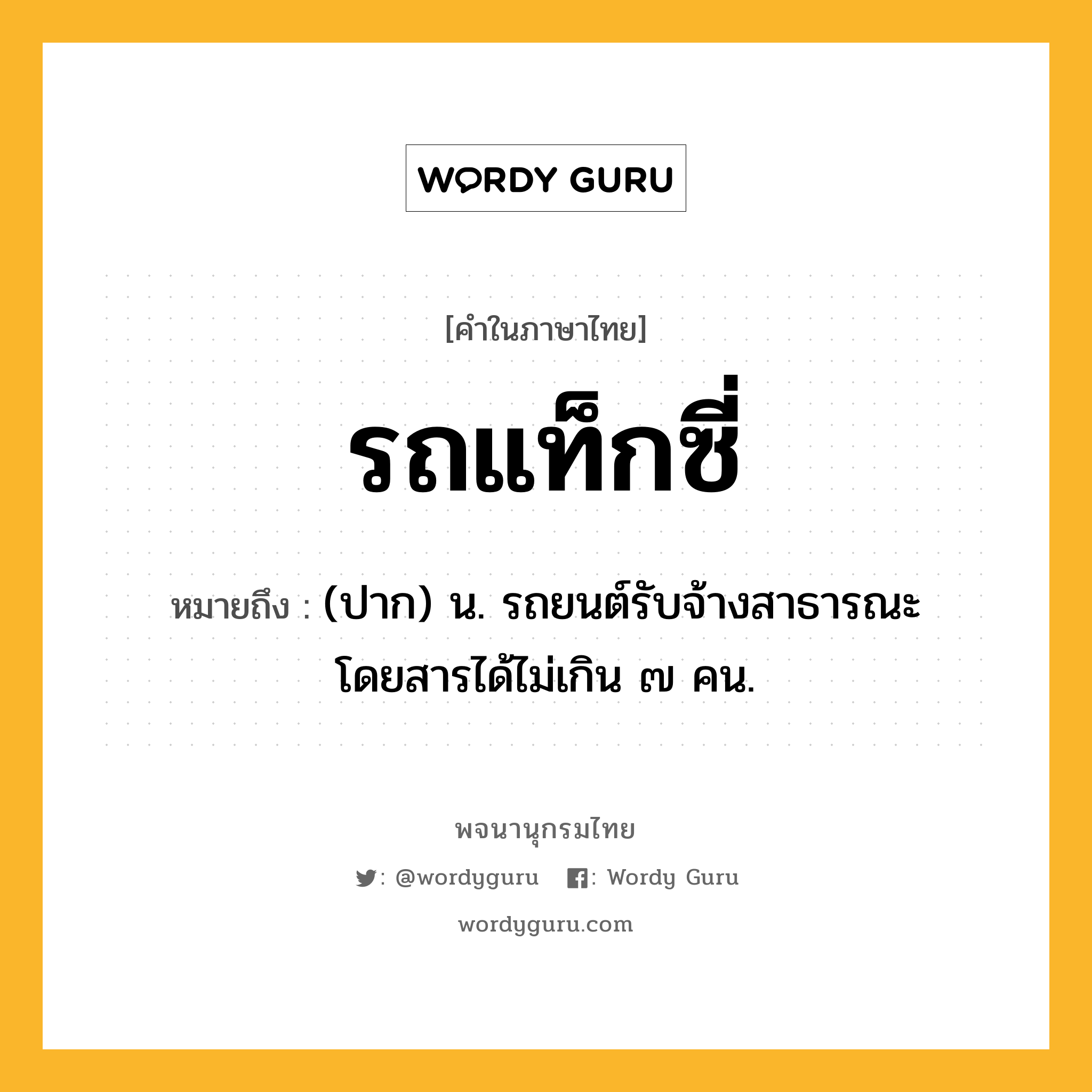 รถแท็กซี่ ความหมาย หมายถึงอะไร?, คำในภาษาไทย รถแท็กซี่ หมายถึง (ปาก) น. รถยนต์รับจ้างสาธารณะ โดยสารได้ไม่เกิน ๗ คน.