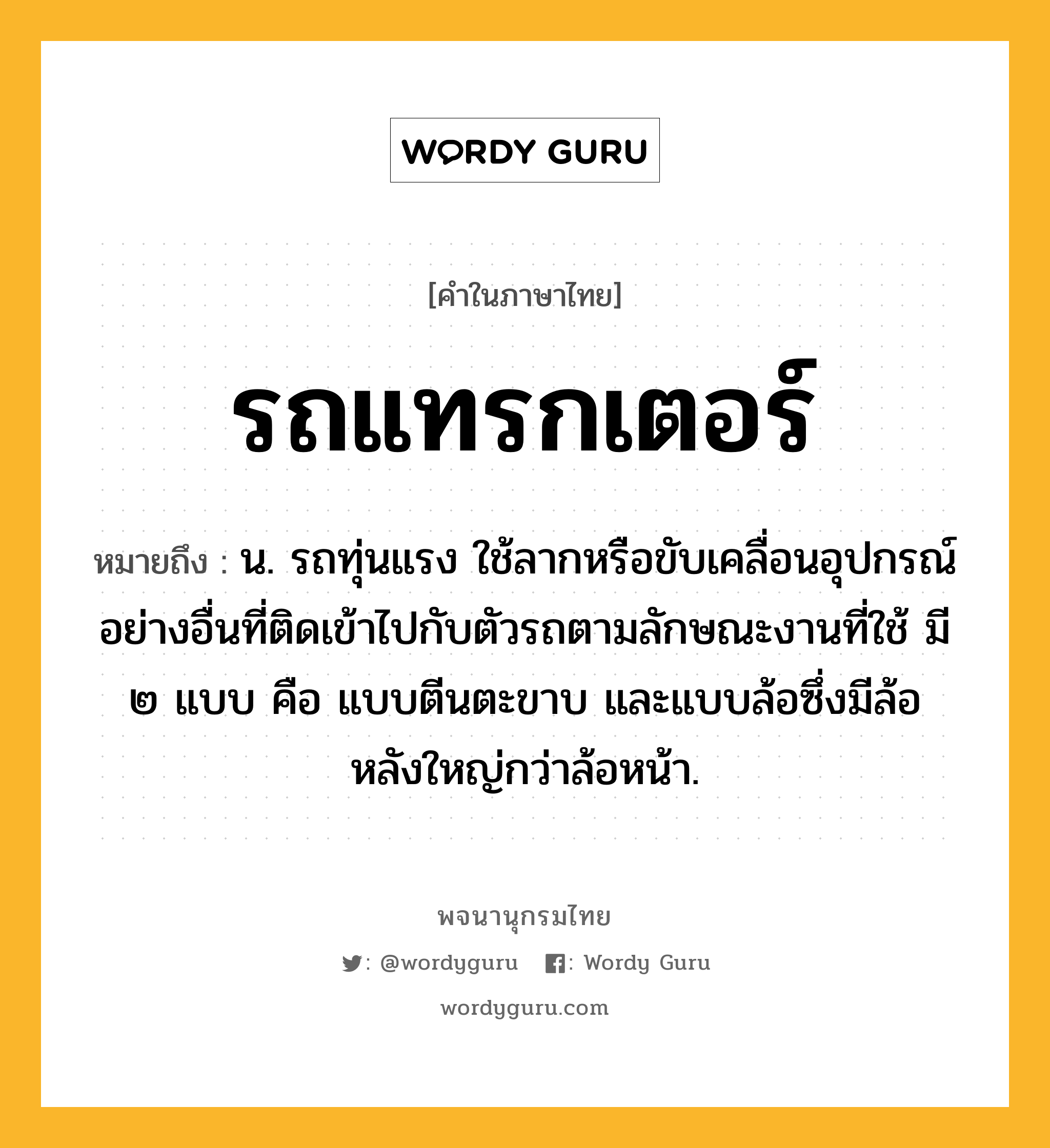 รถแทรกเตอร์ ความหมาย หมายถึงอะไร?, คำในภาษาไทย รถแทรกเตอร์ หมายถึง น. รถทุ่นแรง ใช้ลากหรือขับเคลื่อนอุปกรณ์อย่างอื่นที่ติดเข้าไปกับตัวรถตามลักษณะงานที่ใช้ มี ๒ แบบ คือ แบบตีนตะขาบ และแบบล้อซึ่งมีล้อหลังใหญ่กว่าล้อหน้า.