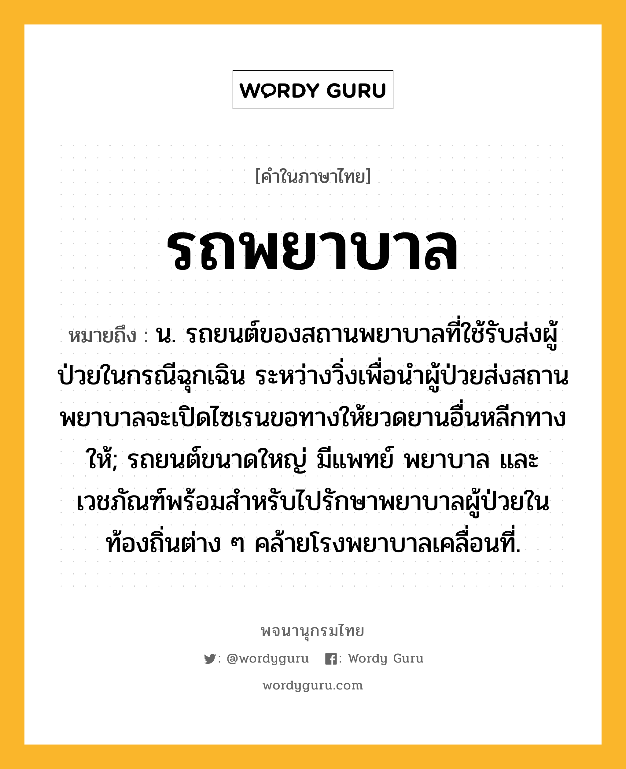 รถพยาบาล ความหมาย หมายถึงอะไร?, คำในภาษาไทย รถพยาบาล หมายถึง น. รถยนต์ของสถานพยาบาลที่ใช้รับส่งผู้ป่วยในกรณีฉุกเฉิน ระหว่างวิ่งเพื่อนำผู้ป่วยส่งสถานพยาบาลจะเปิดไซเรนขอทางให้ยวดยานอื่นหลีกทางให้; รถยนต์ขนาดใหญ่ มีแพทย์ พยาบาล และเวชภัณฑ์พร้อมสำหรับไปรักษาพยาบาลผู้ป่วยในท้องถิ่นต่าง ๆ คล้ายโรงพยาบาลเคลื่อนที่.