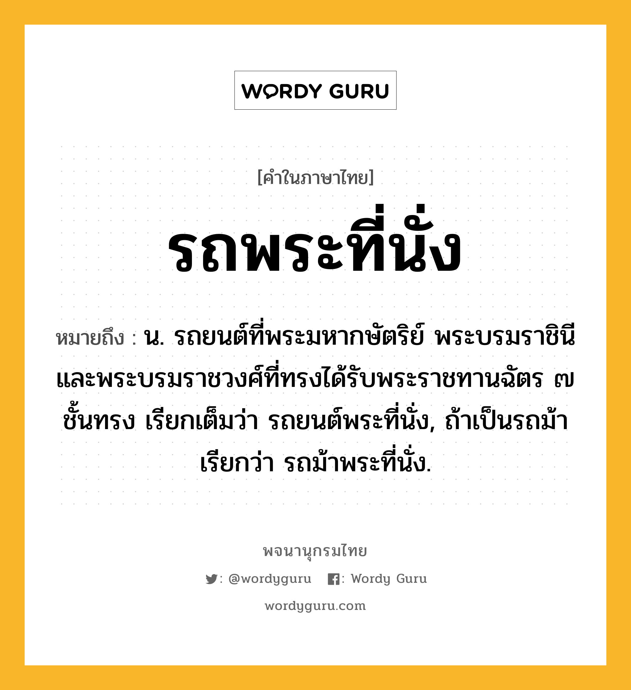 รถพระที่นั่ง ความหมาย หมายถึงอะไร?, คำในภาษาไทย รถพระที่นั่ง หมายถึง น. รถยนต์ที่พระมหากษัตริย์ พระบรมราชินี และพระบรมราชวงศ์ที่ทรงได้รับพระราชทานฉัตร ๗ ชั้นทรง เรียกเต็มว่า รถยนต์พระที่นั่ง, ถ้าเป็นรถม้า เรียกว่า รถม้าพระที่นั่ง.