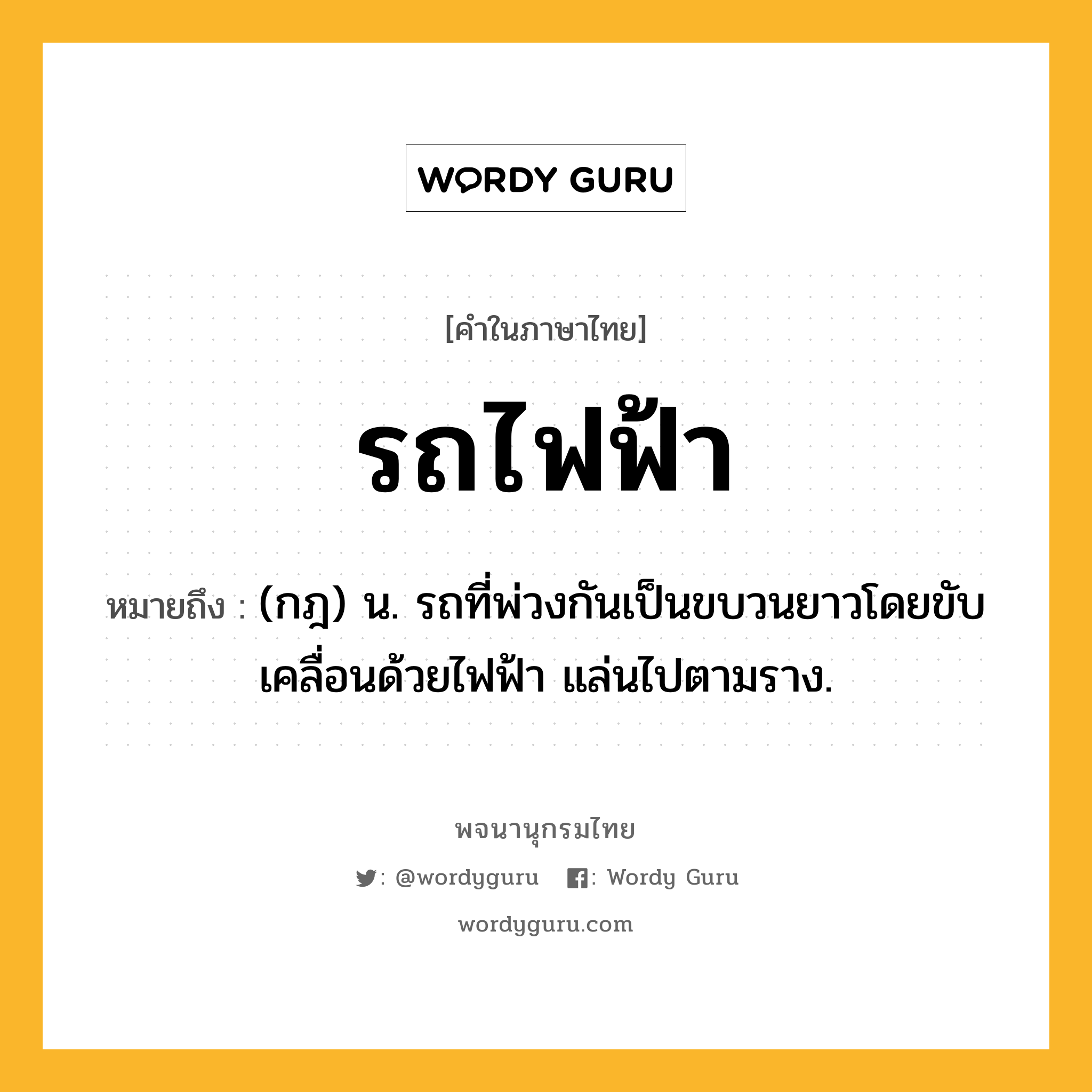 รถไฟฟ้า ความหมาย หมายถึงอะไร?, คำในภาษาไทย รถไฟฟ้า หมายถึง (กฎ) น. รถที่พ่วงกันเป็นขบวนยาวโดยขับเคลื่อนด้วยไฟฟ้า แล่นไปตามราง.