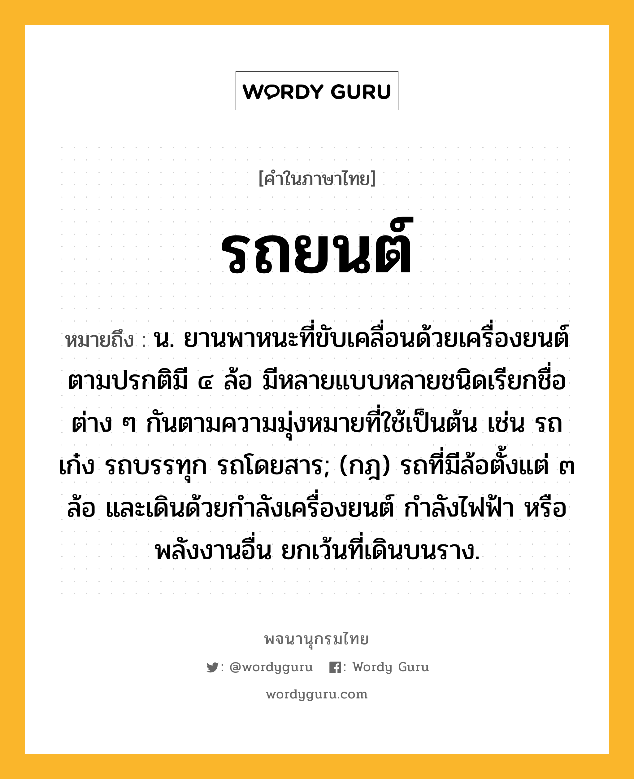 รถยนต์ ความหมาย หมายถึงอะไร?, คำในภาษาไทย รถยนต์ หมายถึง น. ยานพาหนะที่ขับเคลื่อนด้วยเครื่องยนต์ ตามปรกติมี ๔ ล้อ มีหลายแบบหลายชนิดเรียกชื่อต่าง ๆ กันตามความมุ่งหมายที่ใช้เป็นต้น เช่น รถเก๋ง รถบรรทุก รถโดยสาร; (กฎ) รถที่มีล้อตั้งแต่ ๓ ล้อ และเดินด้วยกําลังเครื่องยนต์ กําลังไฟฟ้า หรือพลังงานอื่น ยกเว้นที่เดินบนราง.