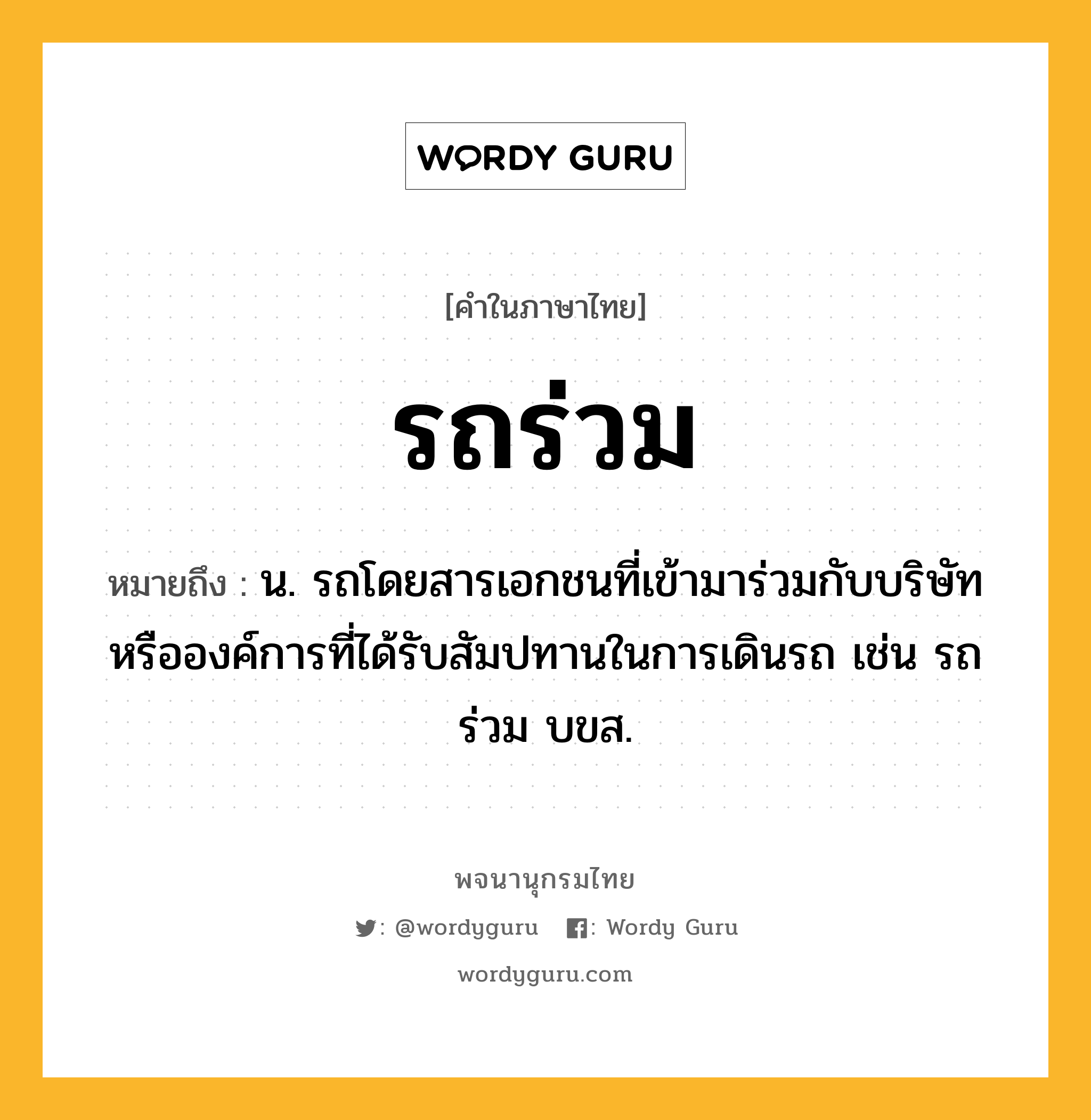 รถร่วม ความหมาย หมายถึงอะไร?, คำในภาษาไทย รถร่วม หมายถึง น. รถโดยสารเอกชนที่เข้ามาร่วมกับบริษัทหรือองค์การที่ได้รับสัมปทานในการเดินรถ เช่น รถร่วม บขส.