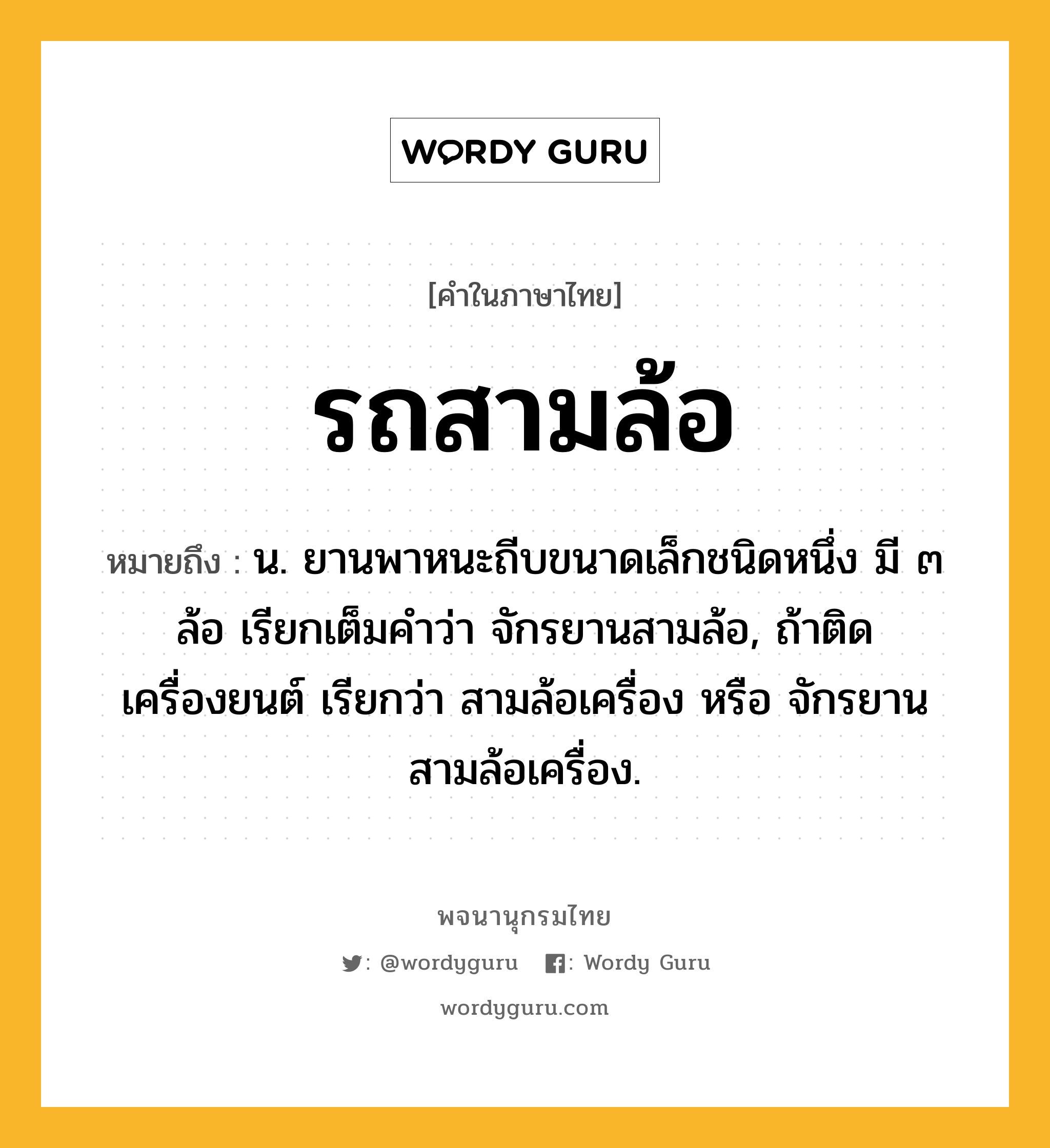 รถสามล้อ ความหมาย หมายถึงอะไร?, คำในภาษาไทย รถสามล้อ หมายถึง น. ยานพาหนะถีบขนาดเล็กชนิดหนึ่ง มี ๓ ล้อ เรียกเต็มคำว่า จักรยานสามล้อ, ถ้าติดเครื่องยนต์ เรียกว่า สามล้อเครื่อง หรือ จักรยานสามล้อเครื่อง.