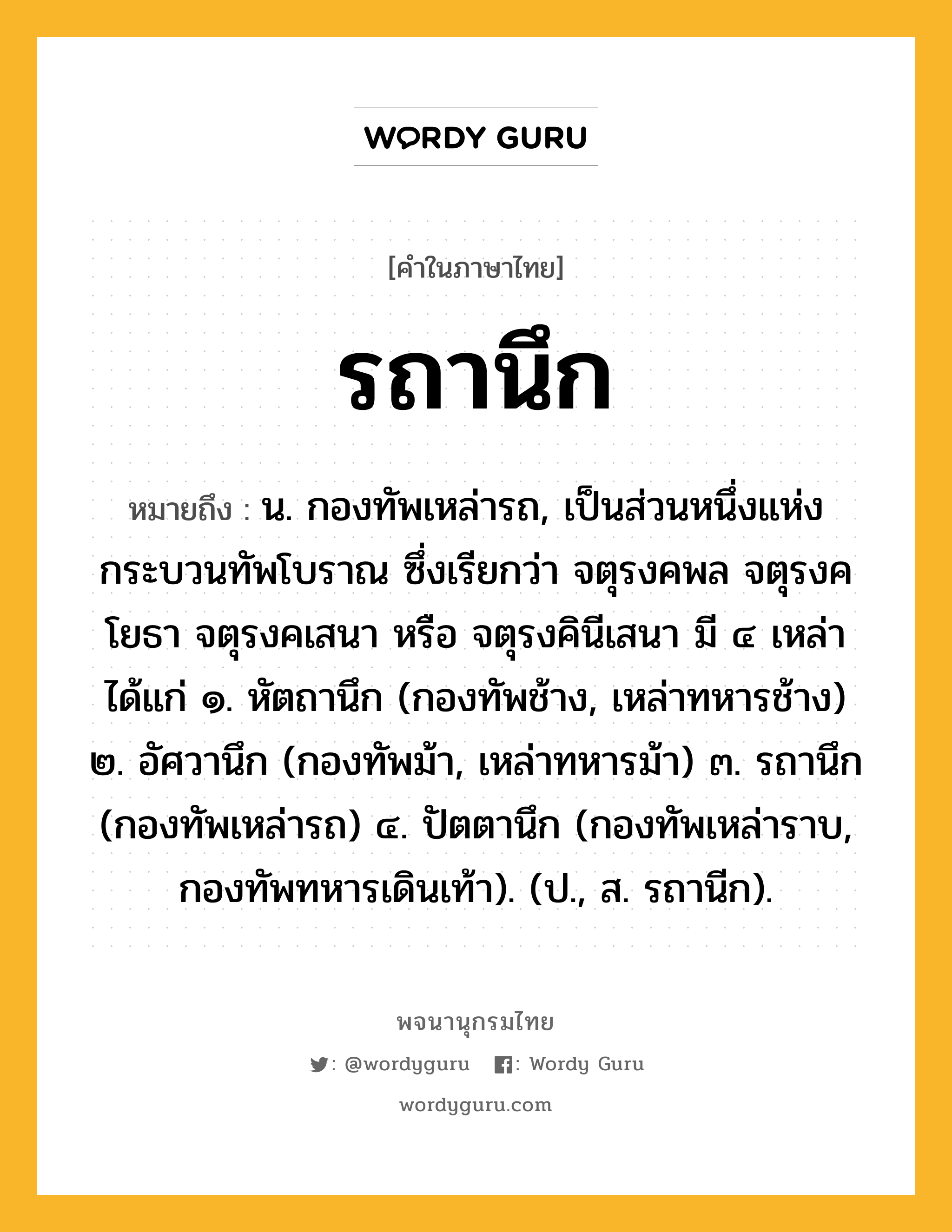 รถานึก ความหมาย หมายถึงอะไร?, คำในภาษาไทย รถานึก หมายถึง น. กองทัพเหล่ารถ, เป็นส่วนหนึ่งแห่งกระบวนทัพโบราณ ซึ่งเรียกว่า จตุรงคพล จตุรงคโยธา จตุรงคเสนา หรือ จตุรงคินีเสนา มี ๔ เหล่า ได้แก่ ๑. หัตถานึก (กองทัพช้าง, เหล่าทหารช้าง) ๒. อัศวานึก (กองทัพม้า, เหล่าทหารม้า) ๓. รถานึก (กองทัพเหล่ารถ) ๔. ปัตตานึก (กองทัพเหล่าราบ, กองทัพทหารเดินเท้า). (ป., ส. รถานีก).