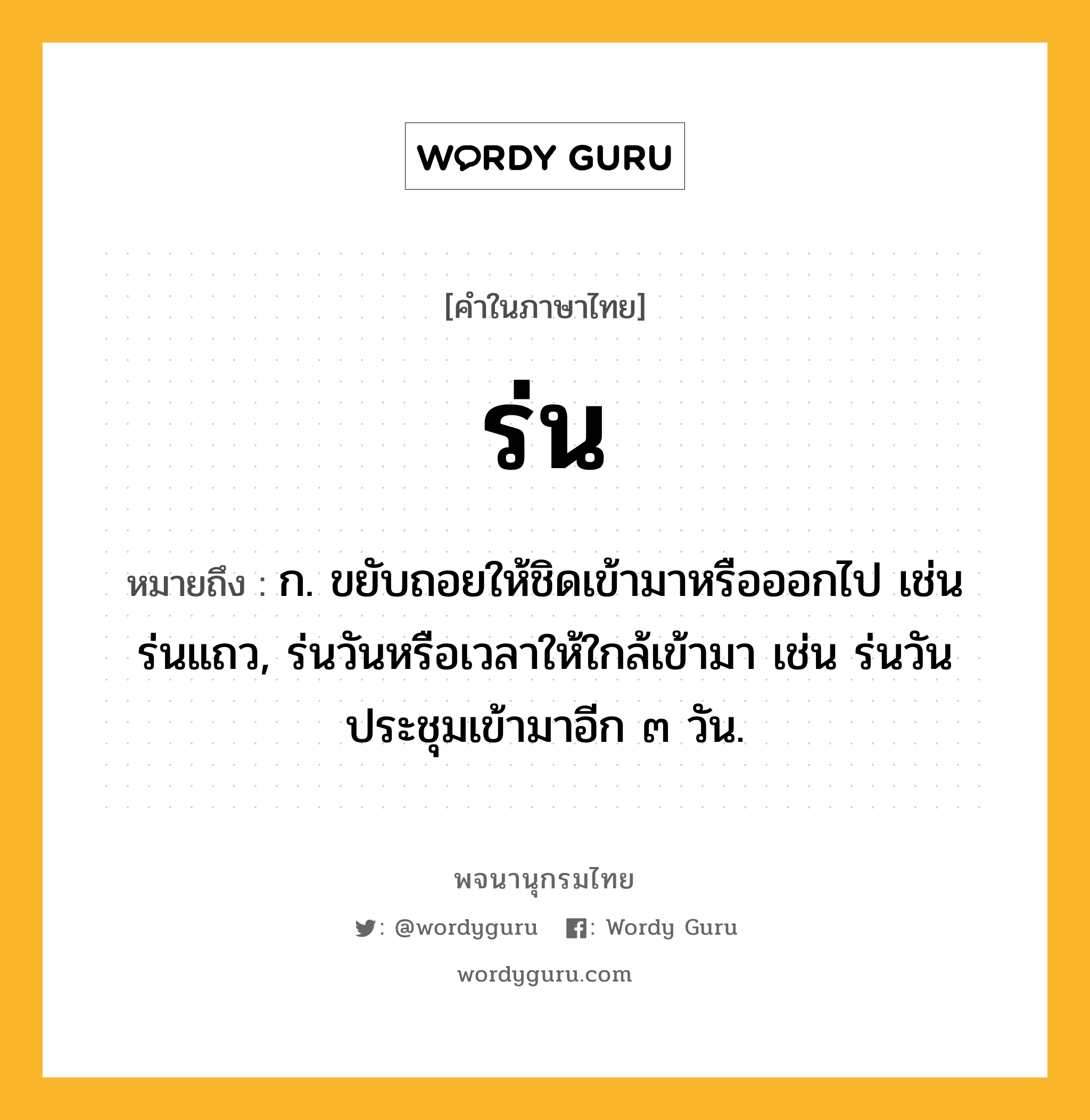 ร่น ความหมาย หมายถึงอะไร?, คำในภาษาไทย ร่น หมายถึง ก. ขยับถอยให้ชิดเข้ามาหรือออกไป เช่น ร่นแถว, ร่นวันหรือเวลาให้ใกล้เข้ามา เช่น ร่นวันประชุมเข้ามาอีก ๓ วัน.