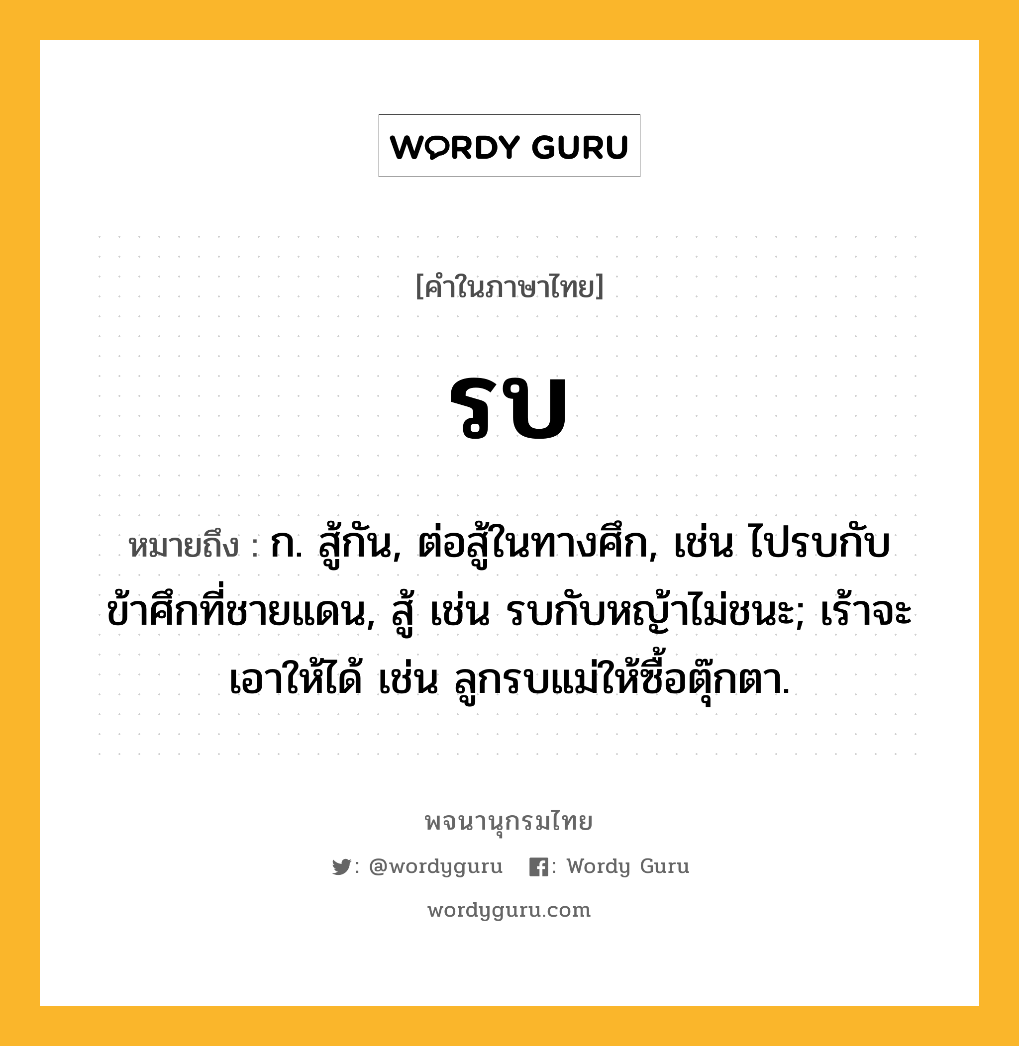 รบ ความหมาย หมายถึงอะไร?, คำในภาษาไทย รบ หมายถึง ก. สู้กัน, ต่อสู้ในทางศึก, เช่น ไปรบกับข้าศึกที่ชายแดน, สู้ เช่น รบกับหญ้าไม่ชนะ; เร้าจะเอาให้ได้ เช่น ลูกรบแม่ให้ซื้อตุ๊กตา.