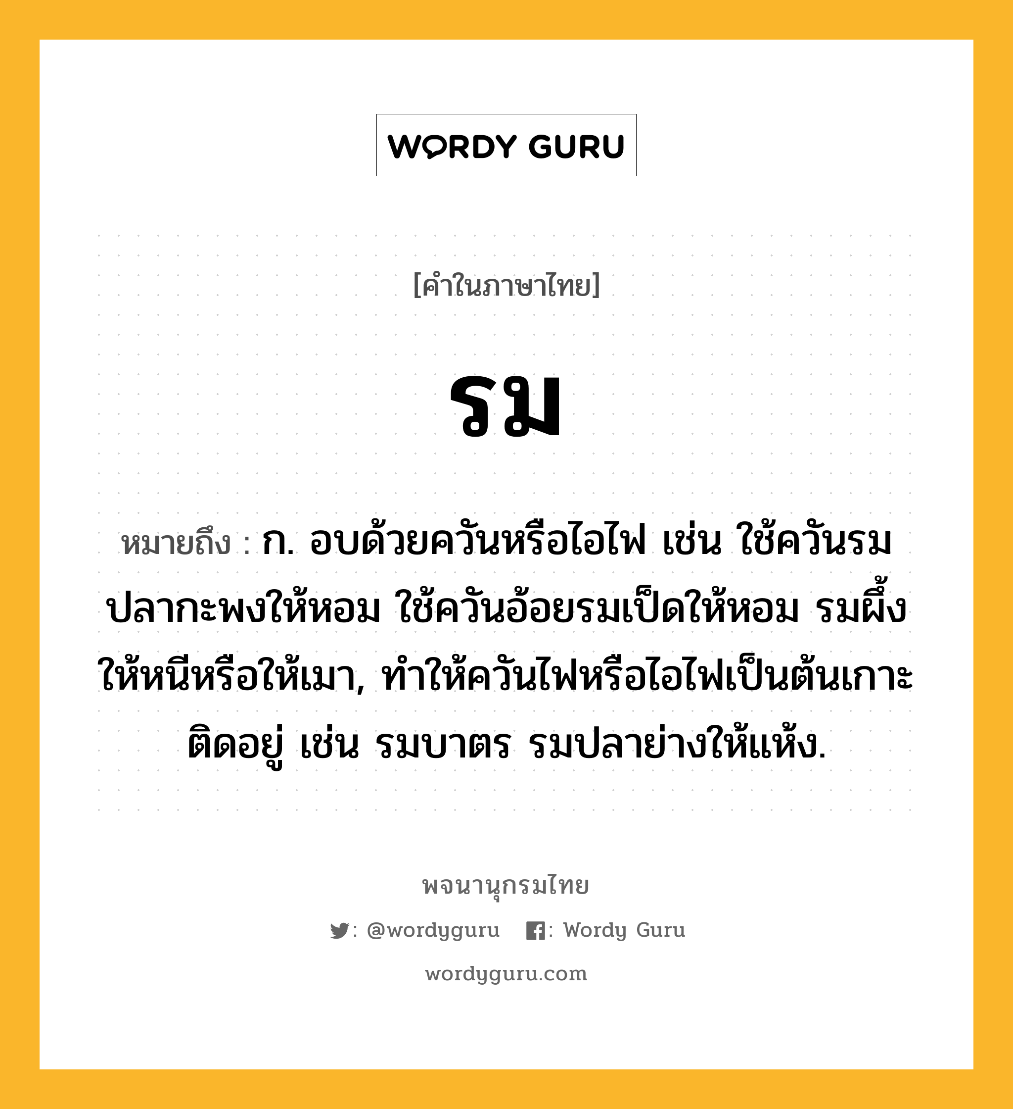 รม ความหมาย หมายถึงอะไร?, คำในภาษาไทย รม หมายถึง ก. อบด้วยควันหรือไอไฟ เช่น ใช้ควันรมปลากะพงให้หอม ใช้ควันอ้อยรมเป็ดให้หอม รมผึ้งให้หนีหรือให้เมา, ทำให้ควันไฟหรือไอไฟเป็นต้นเกาะติดอยู่ เช่น รมบาตร รมปลาย่างให้แห้ง.