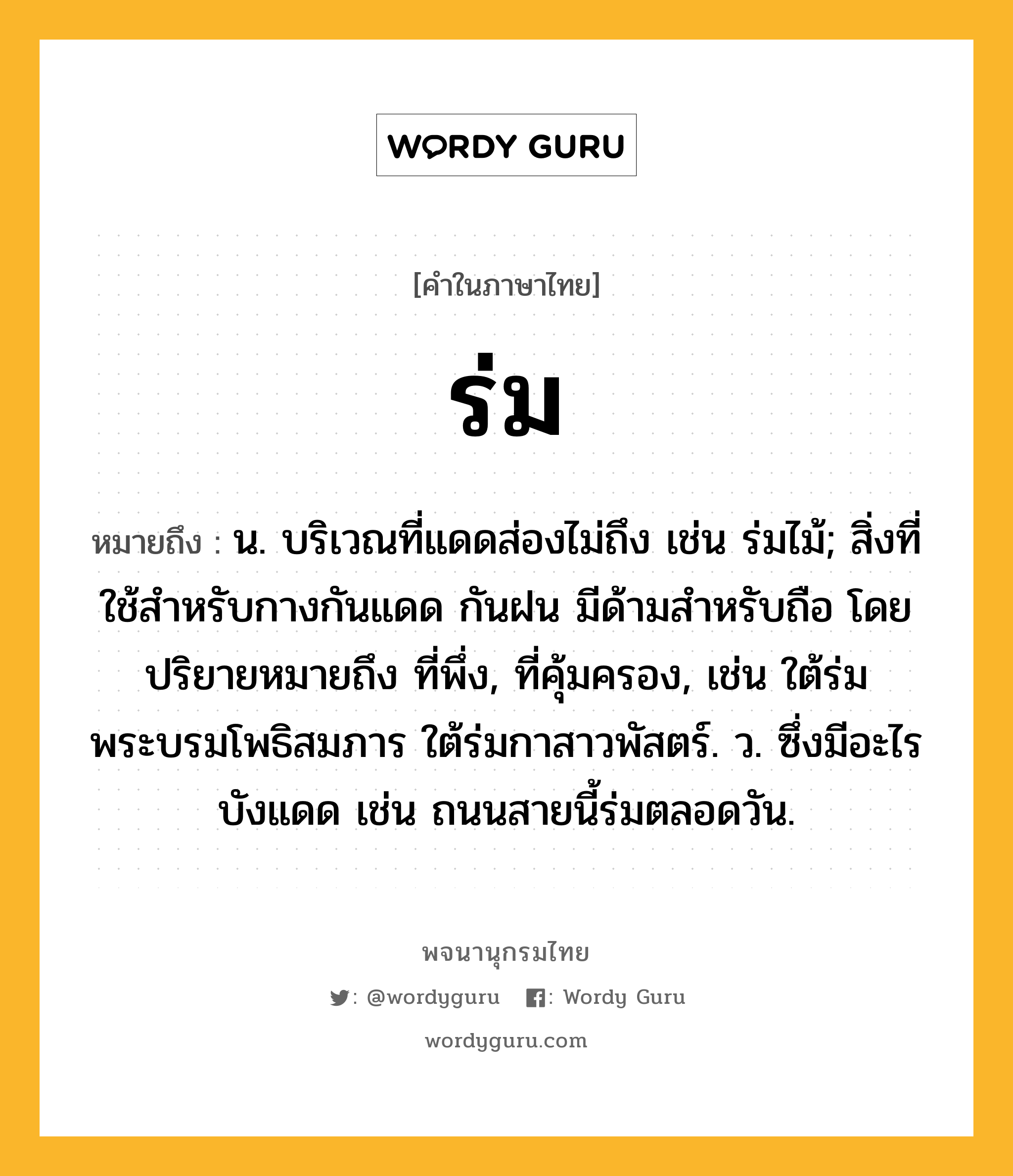 ร่ม ความหมาย หมายถึงอะไร?, คำในภาษาไทย ร่ม หมายถึง น. บริเวณที่แดดส่องไม่ถึง เช่น ร่มไม้; สิ่งที่ใช้สำหรับกางกันแดด กันฝน มีด้ามสำหรับถือ โดยปริยายหมายถึง ที่พึ่ง, ที่คุ้มครอง, เช่น ใต้ร่มพระบรมโพธิสมภาร ใต้ร่มกาสาวพัสตร์. ว. ซึ่งมีอะไรบังแดด เช่น ถนนสายนี้ร่มตลอดวัน.