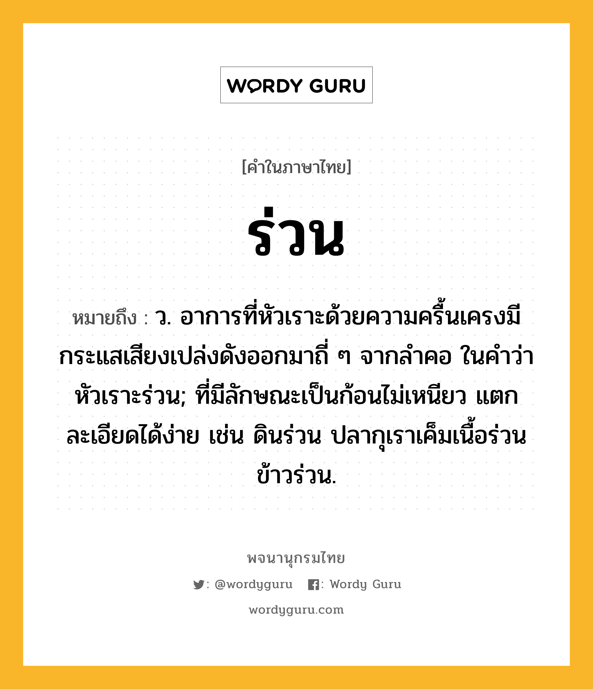 ร่วน ความหมาย หมายถึงอะไร?, คำในภาษาไทย ร่วน หมายถึง ว. อาการที่หัวเราะด้วยความครื้นเครงมีกระแสเสียงเปล่งดังออกมาถี่ ๆ จากลําคอ ในคำว่า หัวเราะร่วน; ที่มีลักษณะเป็นก้อนไม่เหนียว แตกละเอียดได้ง่าย เช่น ดินร่วน ปลากุเราเค็มเนื้อร่วน ข้าวร่วน.