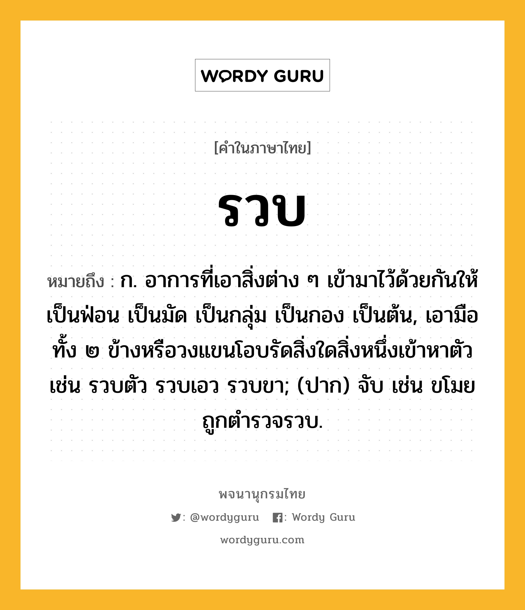 รวบ ความหมาย หมายถึงอะไร?, คำในภาษาไทย รวบ หมายถึง ก. อาการที่เอาสิ่งต่าง ๆ เข้ามาไว้ด้วยกันให้เป็นฟ่อน เป็นมัด เป็นกลุ่ม เป็นกอง เป็นต้น, เอามือทั้ง ๒ ข้างหรือวงแขนโอบรัดสิ่งใดสิ่งหนึ่งเข้าหาตัว เช่น รวบตัว รวบเอว รวบขา; (ปาก) จับ เช่น ขโมยถูกตำรวจรวบ.