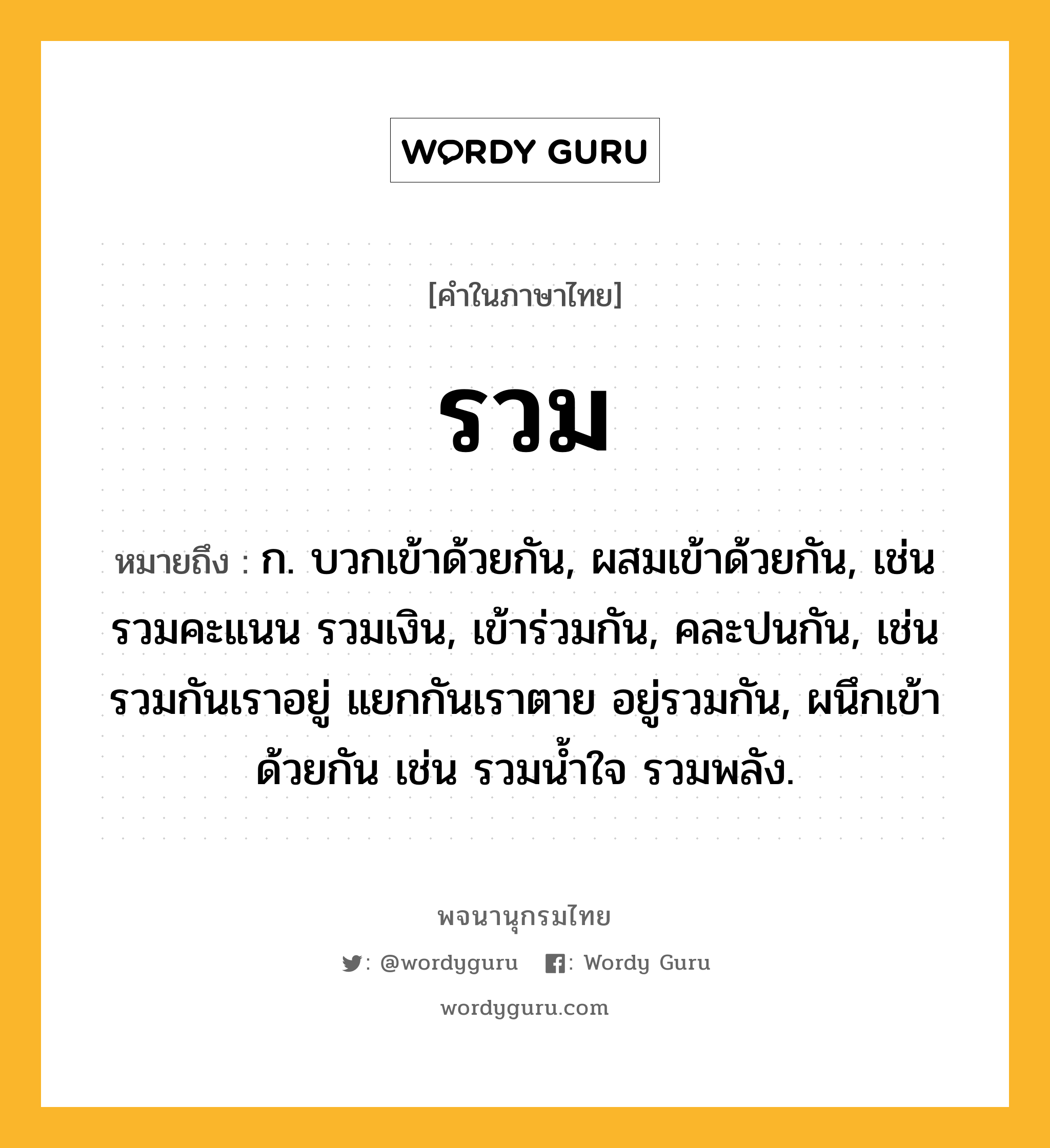 รวม ความหมาย หมายถึงอะไร?, คำในภาษาไทย รวม หมายถึง ก. บวกเข้าด้วยกัน, ผสมเข้าด้วยกัน, เช่น รวมคะแนน รวมเงิน, เข้าร่วมกัน, คละปนกัน, เช่น รวมกันเราอยู่ แยกกันเราตาย อยู่รวมกัน, ผนึกเข้าด้วยกัน เช่น รวมนํ้าใจ รวมพลัง.