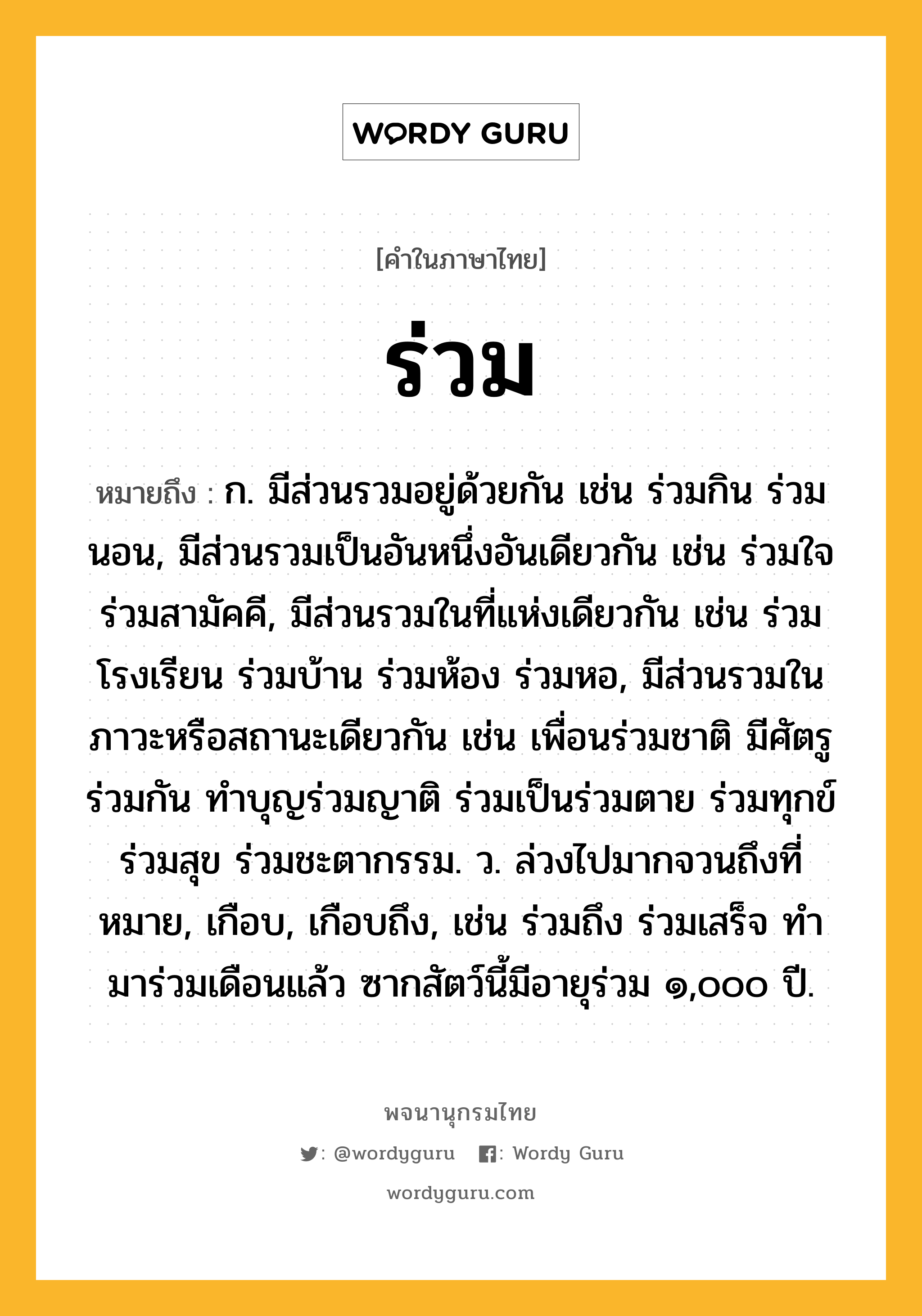 ร่วม ความหมาย หมายถึงอะไร?, คำในภาษาไทย ร่วม หมายถึง ก. มีส่วนรวมอยู่ด้วยกัน เช่น ร่วมกิน ร่วมนอน, มีส่วนรวมเป็นอันหนึ่งอันเดียวกัน เช่น ร่วมใจ ร่วมสามัคคี, มีส่วนรวมในที่แห่งเดียวกัน เช่น ร่วมโรงเรียน ร่วมบ้าน ร่วมห้อง ร่วมหอ, มีส่วนรวมในภาวะหรือสถานะเดียวกัน เช่น เพื่อนร่วมชาติ มีศัตรูร่วมกัน ทำบุญร่วมญาติ ร่วมเป็นร่วมตาย ร่วมทุกข์ร่วมสุข ร่วมชะตากรรม. ว. ล่วงไปมากจวนถึงที่หมาย, เกือบ, เกือบถึง, เช่น ร่วมถึง ร่วมเสร็จ ทํามาร่วมเดือนแล้ว ซากสัตว์นี้มีอายุร่วม ๑,๐๐๐ ปี.