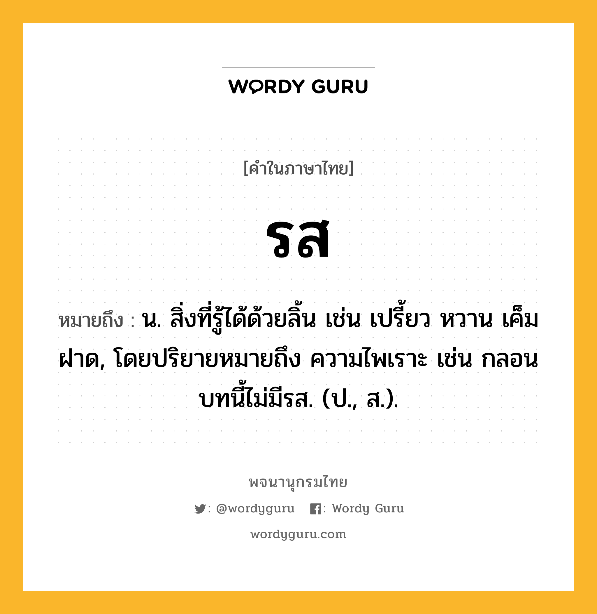 รส ความหมาย หมายถึงอะไร?, คำในภาษาไทย รส หมายถึง น. สิ่งที่รู้ได้ด้วยลิ้น เช่น เปรี้ยว หวาน เค็ม ฝาด, โดยปริยายหมายถึง ความไพเราะ เช่น กลอนบทนี้ไม่มีรส. (ป., ส.).