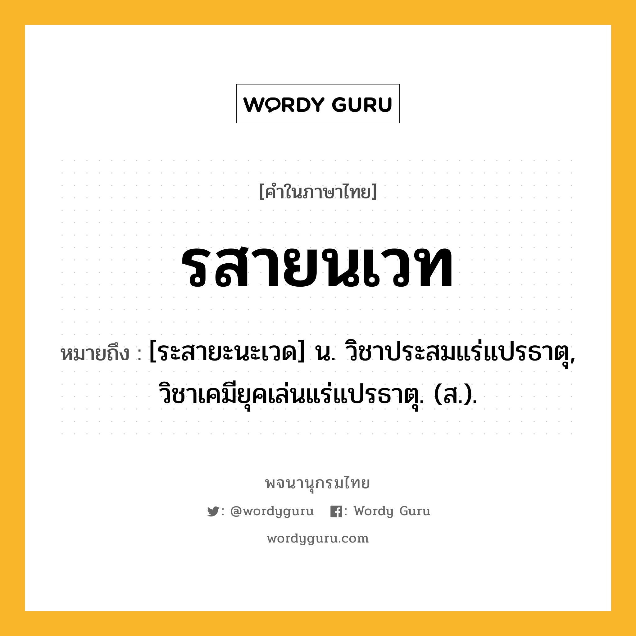 รสายนเวท ความหมาย หมายถึงอะไร?, คำในภาษาไทย รสายนเวท หมายถึง [ระสายะนะเวด] น. วิชาประสมแร่แปรธาตุ, วิชาเคมียุคเล่นแร่แปรธาตุ. (ส.).