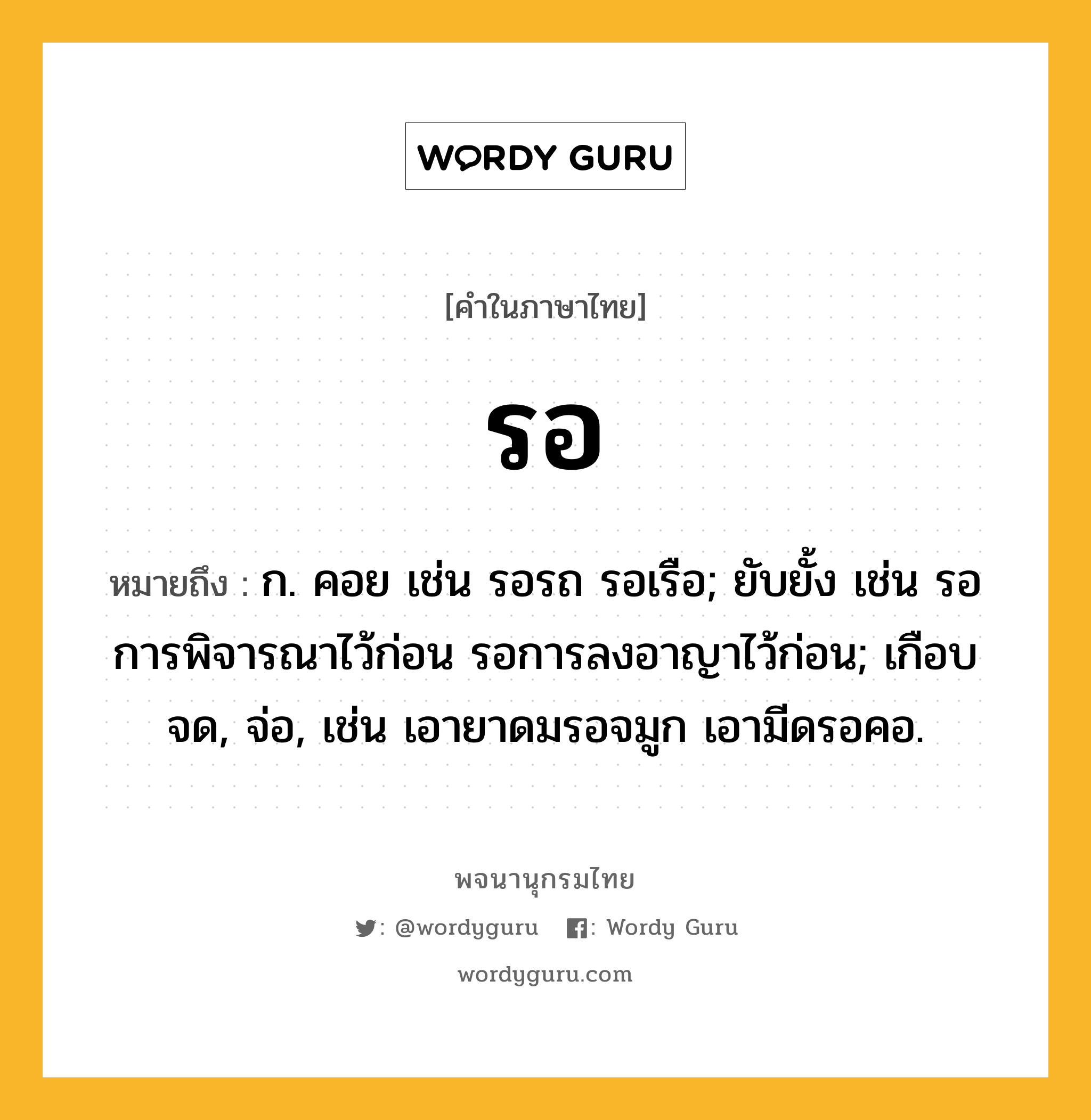 รอ ความหมาย หมายถึงอะไร?, คำในภาษาไทย รอ หมายถึง ก. คอย เช่น รอรถ รอเรือ; ยับยั้ง เช่น รอการพิจารณาไว้ก่อน รอการลงอาญาไว้ก่อน; เกือบจด, จ่อ, เช่น เอายาดมรอจมูก เอามีดรอคอ.