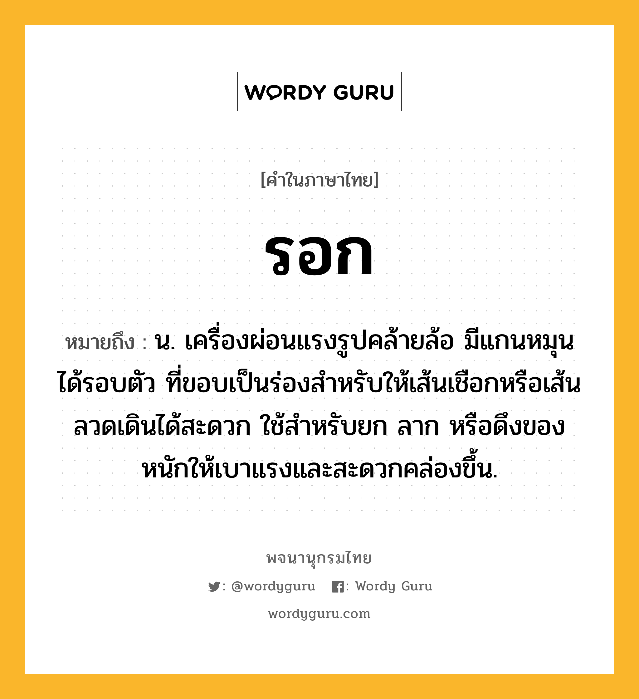 รอก ความหมาย หมายถึงอะไร?, คำในภาษาไทย รอก หมายถึง น. เครื่องผ่อนแรงรูปคล้ายล้อ มีแกนหมุนได้รอบตัว ที่ขอบเป็นร่องสําหรับให้เส้นเชือกหรือเส้นลวดเดินได้สะดวก ใช้สําหรับยก ลาก หรือดึงของหนักให้เบาแรงและสะดวกคล่องขึ้น.