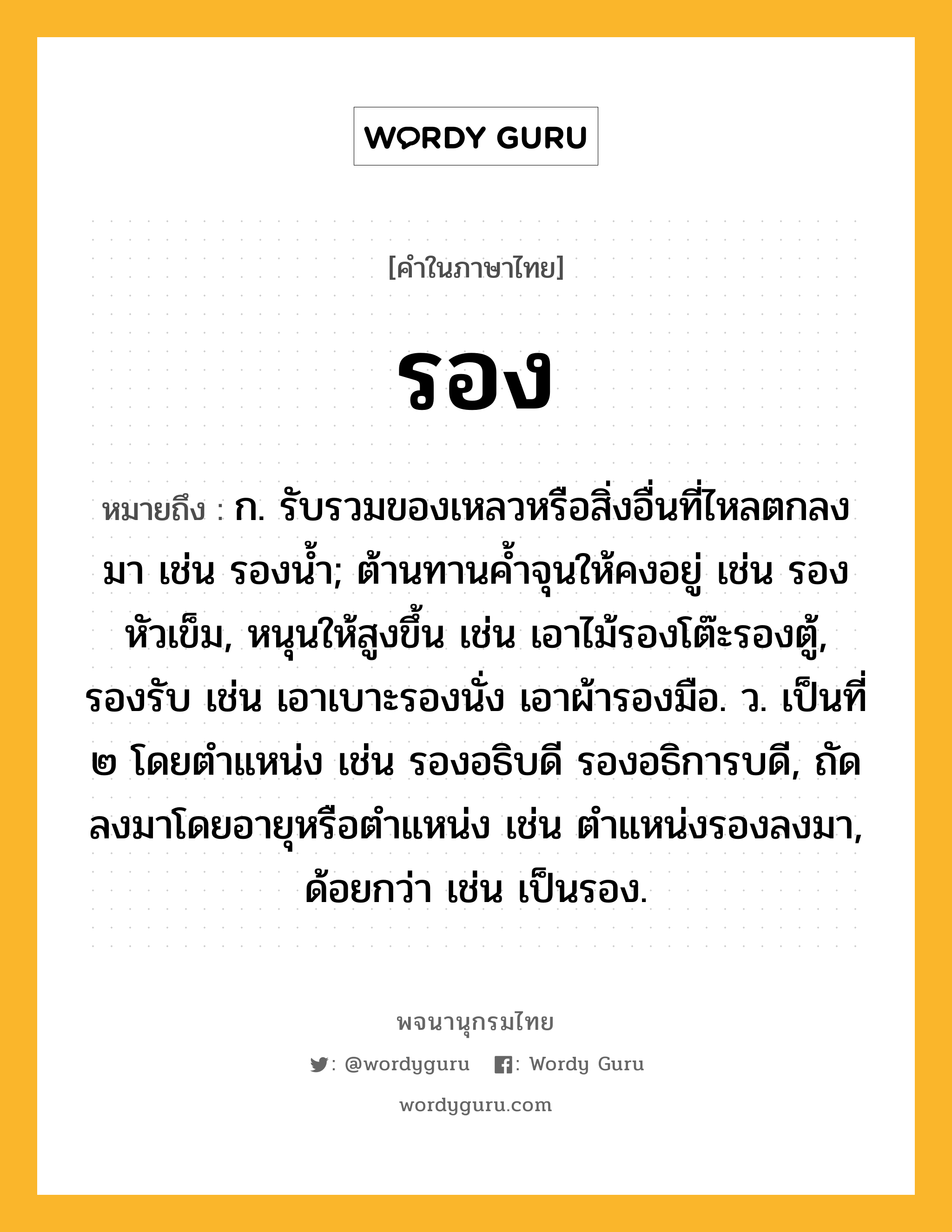 รอง ความหมาย หมายถึงอะไร?, คำในภาษาไทย รอง หมายถึง ก. รับรวมของเหลวหรือสิ่งอื่นที่ไหลตกลงมา เช่น รองนํ้า; ต้านทานคํ้าจุนให้คงอยู่ เช่น รองหัวเข็ม, หนุนให้สูงขึ้น เช่น เอาไม้รองโต๊ะรองตู้, รองรับ เช่น เอาเบาะรองนั่ง เอาผ้ารองมือ. ว. เป็นที่ ๒ โดยตําแหน่ง เช่น รองอธิบดี รองอธิการบดี, ถัดลงมาโดยอายุหรือตําแหน่ง เช่น ตำแหน่งรองลงมา, ด้อยกว่า เช่น เป็นรอง.