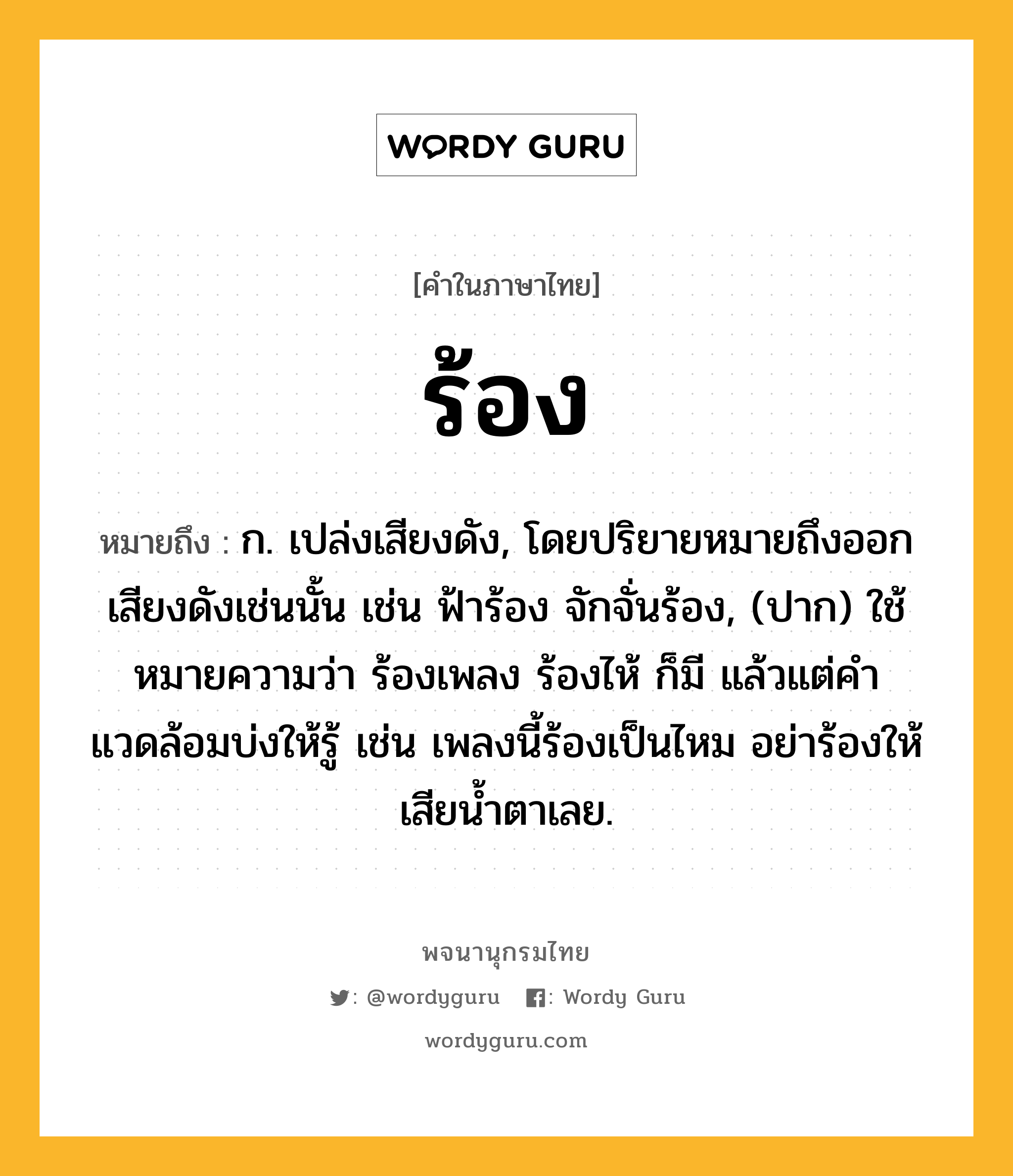 ร้อง ความหมาย หมายถึงอะไร?, คำในภาษาไทย ร้อง หมายถึง ก. เปล่งเสียงดัง, โดยปริยายหมายถึงออกเสียงดังเช่นนั้น เช่น ฟ้าร้อง จักจั่นร้อง, (ปาก) ใช้หมายความว่า ร้องเพลง ร้องไห้ ก็มี แล้วแต่คําแวดล้อมบ่งให้รู้ เช่น เพลงนี้ร้องเป็นไหม อย่าร้องให้เสียน้ำตาเลย.