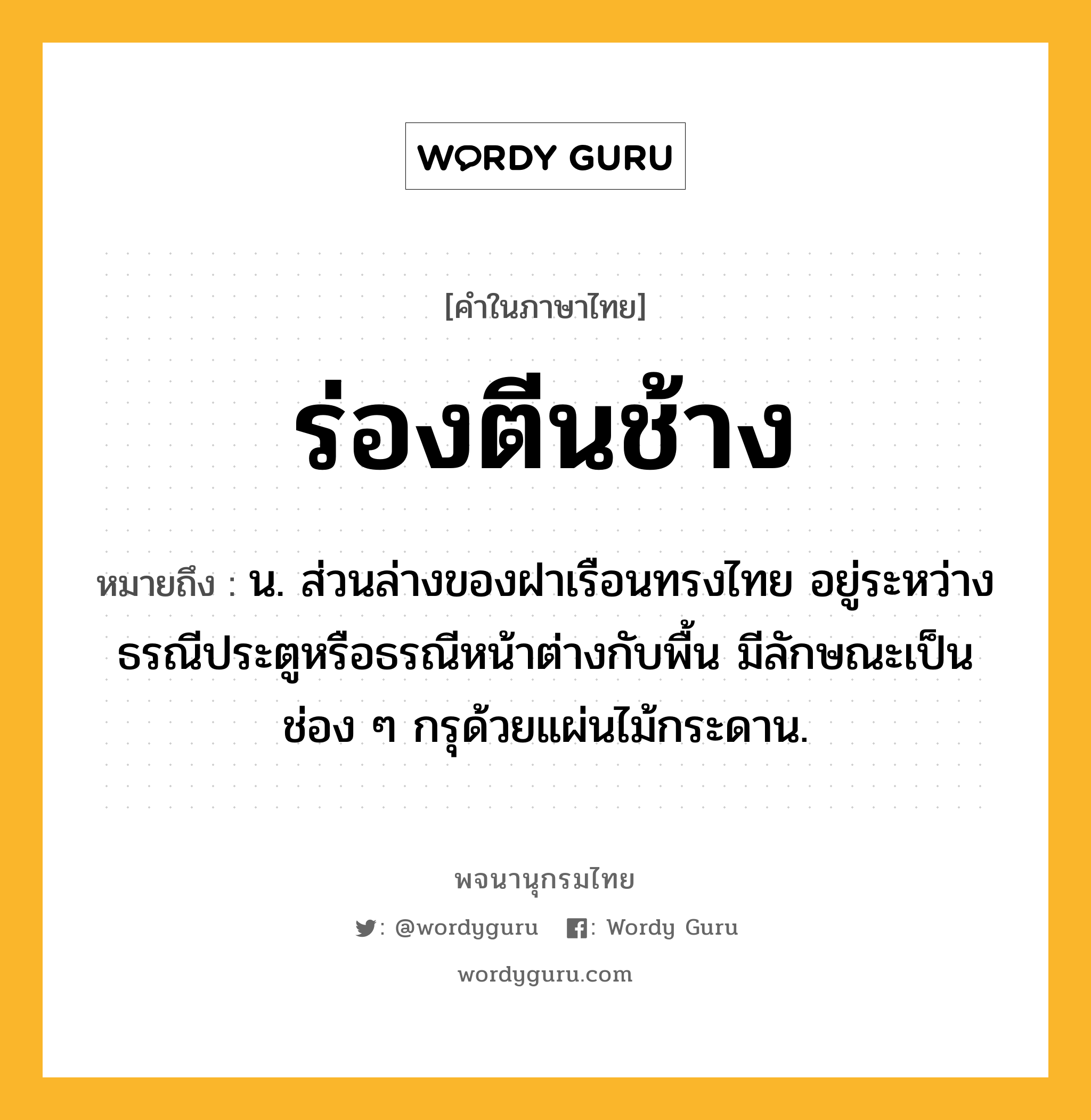 ร่องตีนช้าง ความหมาย หมายถึงอะไร?, คำในภาษาไทย ร่องตีนช้าง หมายถึง น. ส่วนล่างของฝาเรือนทรงไทย อยู่ระหว่างธรณีประตูหรือธรณีหน้าต่างกับพื้น มีลักษณะเป็นช่อง ๆ กรุด้วยแผ่นไม้กระดาน.