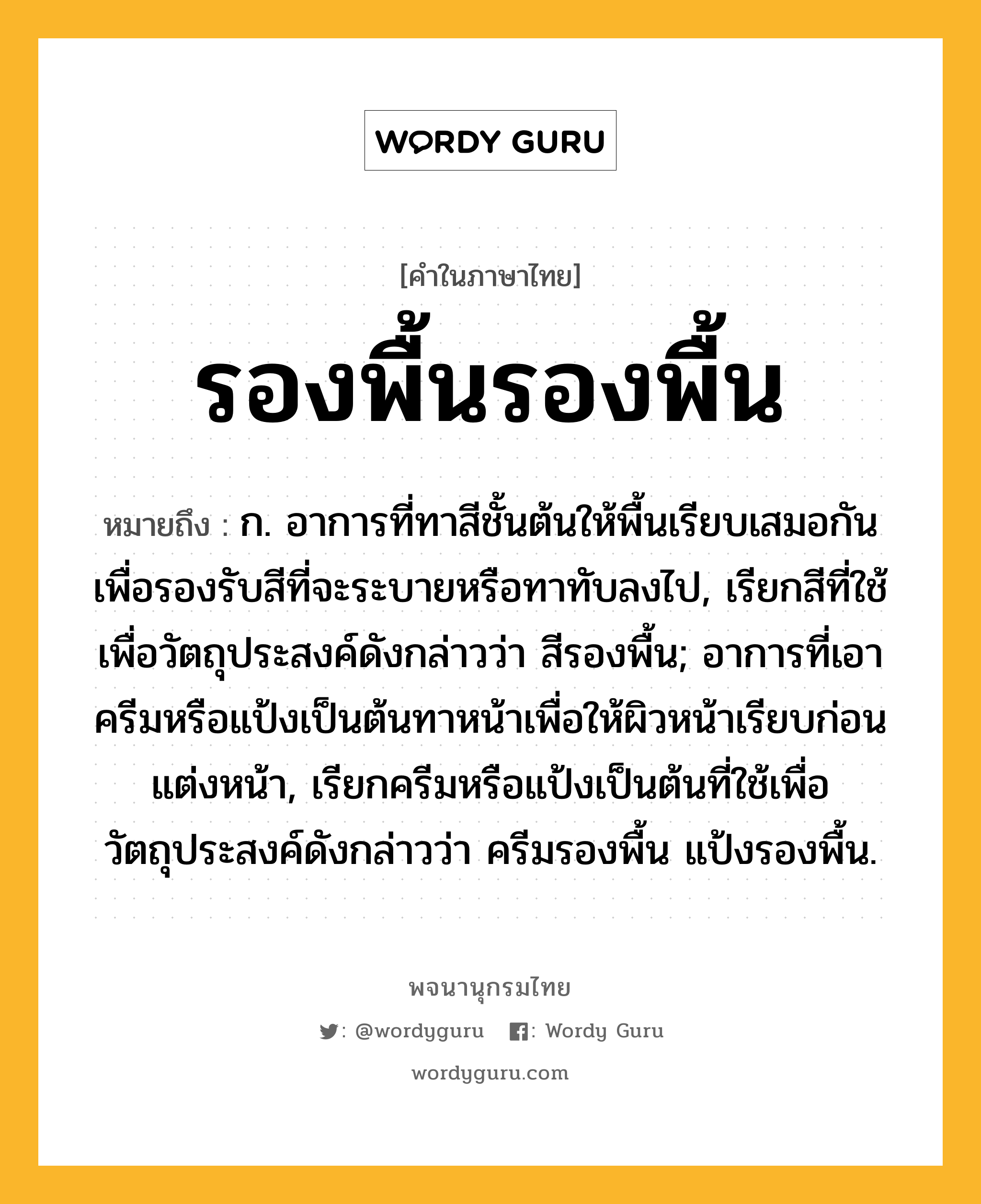 รองพื้นรองพื้น ความหมาย หมายถึงอะไร?, คำในภาษาไทย รองพื้นรองพื้น หมายถึง ก. อาการที่ทาสีชั้นต้นให้พื้นเรียบเสมอกันเพื่อรองรับสีที่จะระบายหรือทาทับลงไป, เรียกสีที่ใช้เพื่อวัตถุประสงค์ดังกล่าวว่า สีรองพื้น; อาการที่เอาครีมหรือแป้งเป็นต้นทาหน้าเพื่อให้ผิวหน้าเรียบก่อนแต่งหน้า, เรียกครีมหรือแป้งเป็นต้นที่ใช้เพื่อวัตถุประสงค์ดังกล่าวว่า ครีมรองพื้น แป้งรองพื้น.