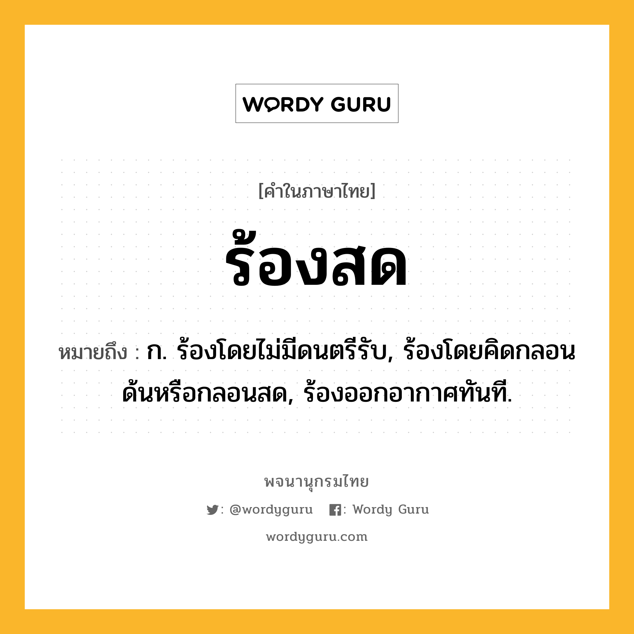 ร้องสด ความหมาย หมายถึงอะไร?, คำในภาษาไทย ร้องสด หมายถึง ก. ร้องโดยไม่มีดนตรีรับ, ร้องโดยคิดกลอนด้นหรือกลอนสด, ร้องออกอากาศทันที.