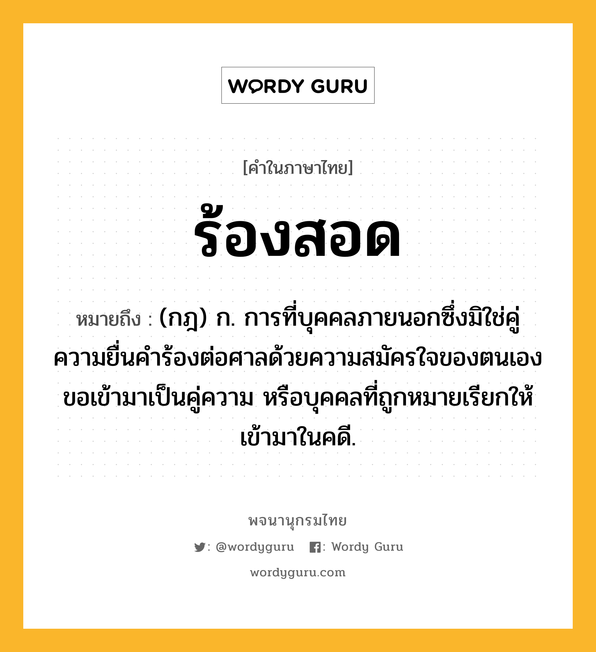 ร้องสอด ความหมาย หมายถึงอะไร?, คำในภาษาไทย ร้องสอด หมายถึง (กฎ) ก. การที่บุคคลภายนอกซึ่งมิใช่คู่ความยื่นคำร้องต่อศาลด้วยความสมัครใจของตนเองขอเข้ามาเป็นคู่ความ หรือบุคคลที่ถูกหมายเรียกให้เข้ามาในคดี.