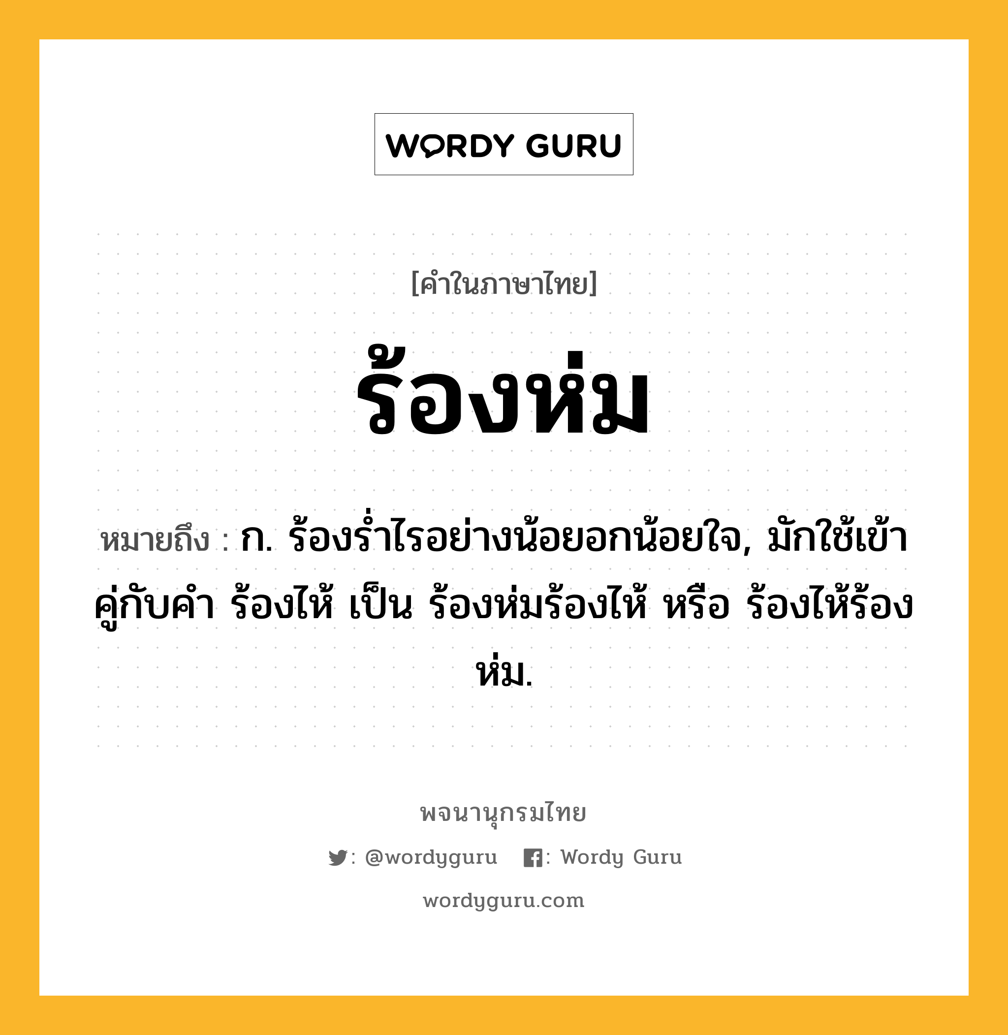 ร้องห่ม ความหมาย หมายถึงอะไร?, คำในภาษาไทย ร้องห่ม หมายถึง ก. ร้องรํ่าไรอย่างน้อยอกน้อยใจ, มักใช้เข้าคู่กับคำ ร้องไห้ เป็น ร้องห่มร้องไห้ หรือ ร้องไห้ร้องห่ม.