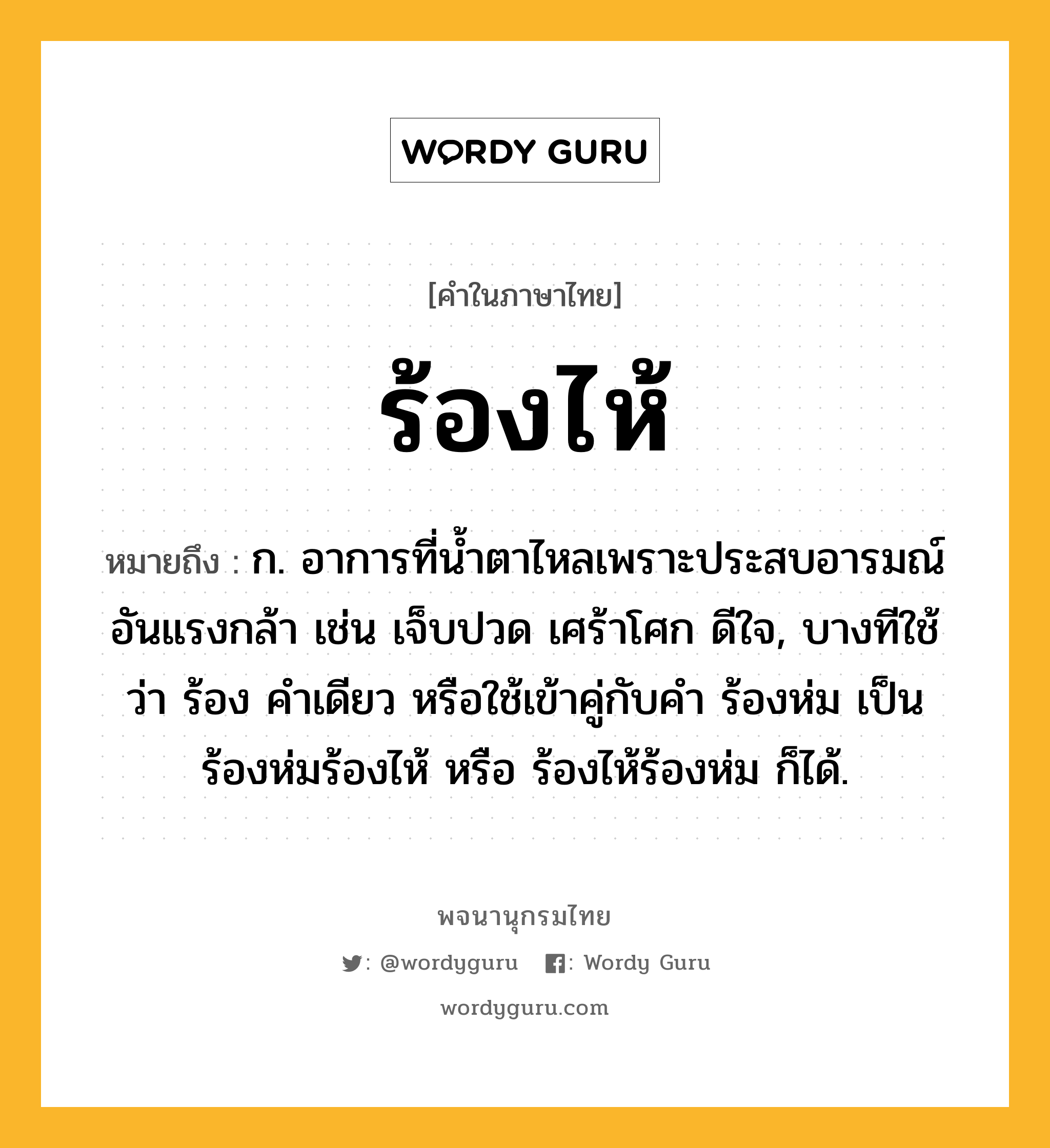 ร้องไห้ ความหมาย หมายถึงอะไร?, คำในภาษาไทย ร้องไห้ หมายถึง ก. อาการที่นํ้าตาไหลเพราะประสบอารมณ์อันแรงกล้า เช่น เจ็บปวด เศร้าโศก ดีใจ, บางทีใช้ว่า ร้อง คําเดียว หรือใช้เข้าคู่กับคำ ร้องห่ม เป็น ร้องห่มร้องไห้ หรือ ร้องไห้ร้องห่ม ก็ได้.