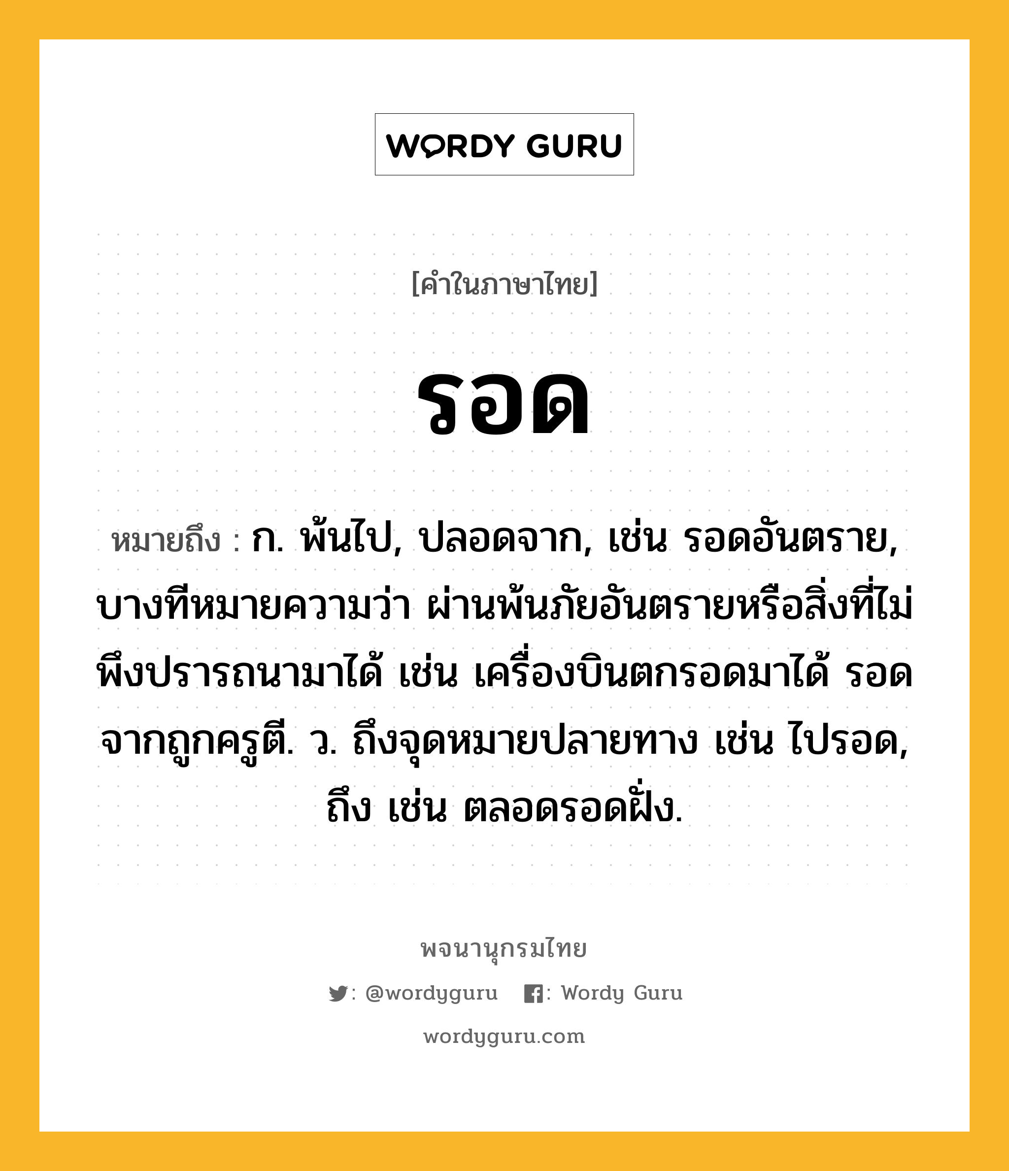 รอด ความหมาย หมายถึงอะไร?, คำในภาษาไทย รอด หมายถึง ก. พ้นไป, ปลอดจาก, เช่น รอดอันตราย, บางทีหมายความว่า ผ่านพ้นภัยอันตรายหรือสิ่งที่ไม่พึงปรารถนามาได้ เช่น เครื่องบินตกรอดมาได้ รอดจากถูกครูตี. ว. ถึงจุดหมายปลายทาง เช่น ไปรอด, ถึง เช่น ตลอดรอดฝั่ง.