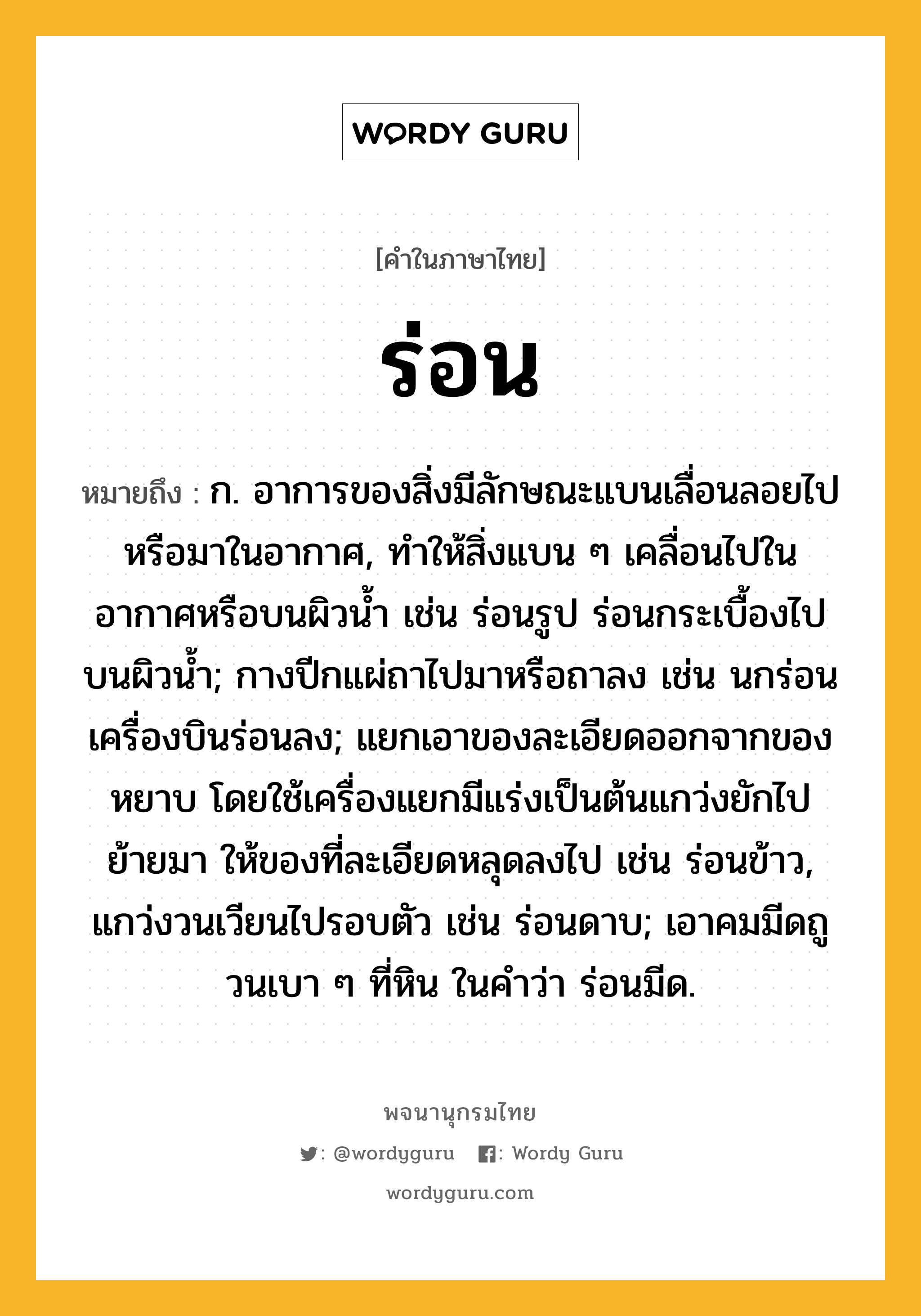 ร่อน ความหมาย หมายถึงอะไร?, คำในภาษาไทย ร่อน หมายถึง ก. อาการของสิ่งมีลักษณะแบนเลื่อนลอยไปหรือมาในอากาศ, ทำให้สิ่งแบน ๆ เคลื่อนไปในอากาศหรือบนผิวน้ำ เช่น ร่อนรูป ร่อนกระเบื้องไปบนผิวน้ำ; กางปีกแผ่ถาไปมาหรือถาลง เช่น นกร่อน เครื่องบินร่อนลง; แยกเอาของละเอียดออกจากของหยาบ โดยใช้เครื่องแยกมีแร่งเป็นต้นแกว่งยักไปย้ายมา ให้ของที่ละเอียดหลุดลงไป เช่น ร่อนข้าว, แกว่งวนเวียนไปรอบตัว เช่น ร่อนดาบ; เอาคมมีดถูวนเบา ๆ ที่หิน ในคําว่า ร่อนมีด.