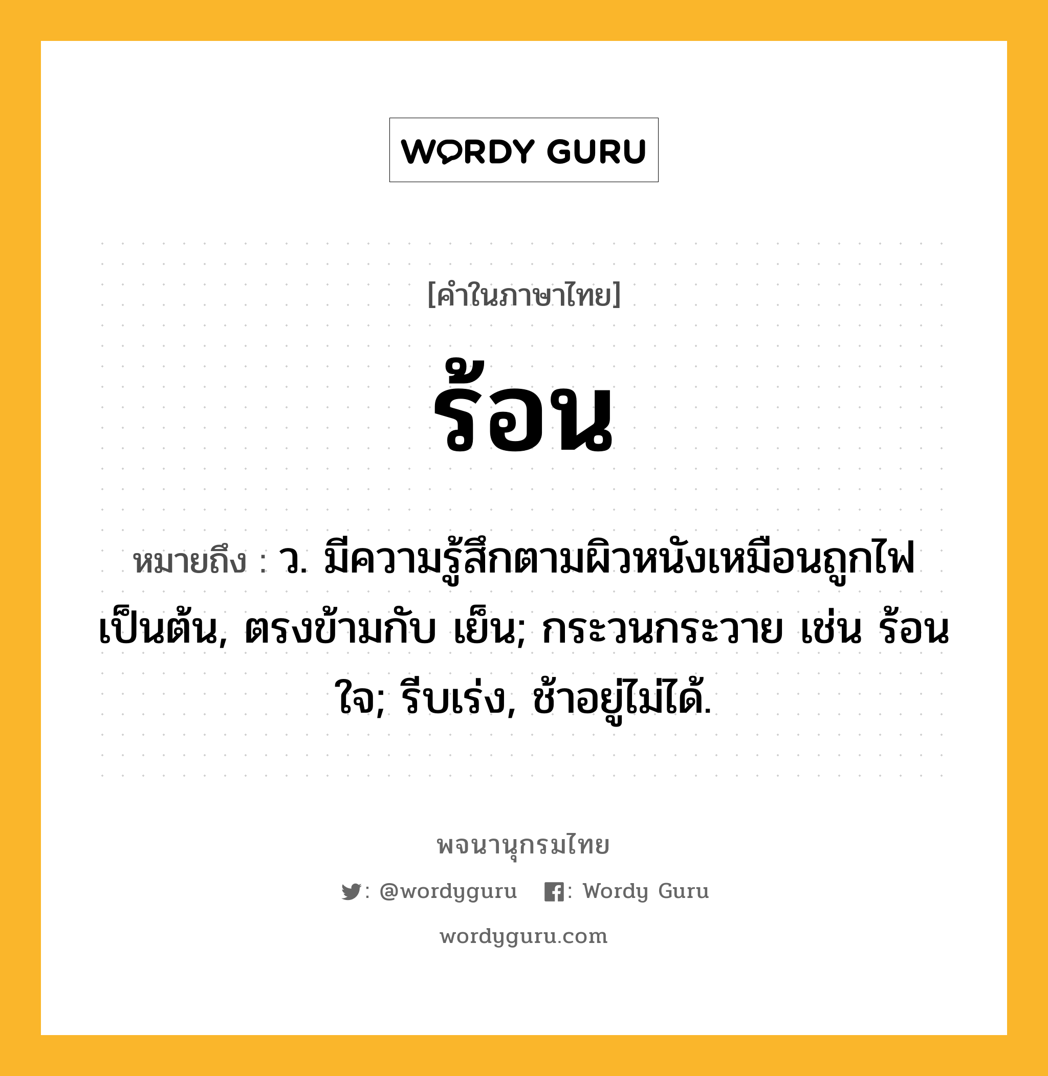 ร้อน ความหมาย หมายถึงอะไร?, คำในภาษาไทย ร้อน หมายถึง ว. มีความรู้สึกตามผิวหนังเหมือนถูกไฟเป็นต้น, ตรงข้ามกับ เย็น; กระวนกระวาย เช่น ร้อนใจ; รีบเร่ง, ช้าอยู่ไม่ได้.