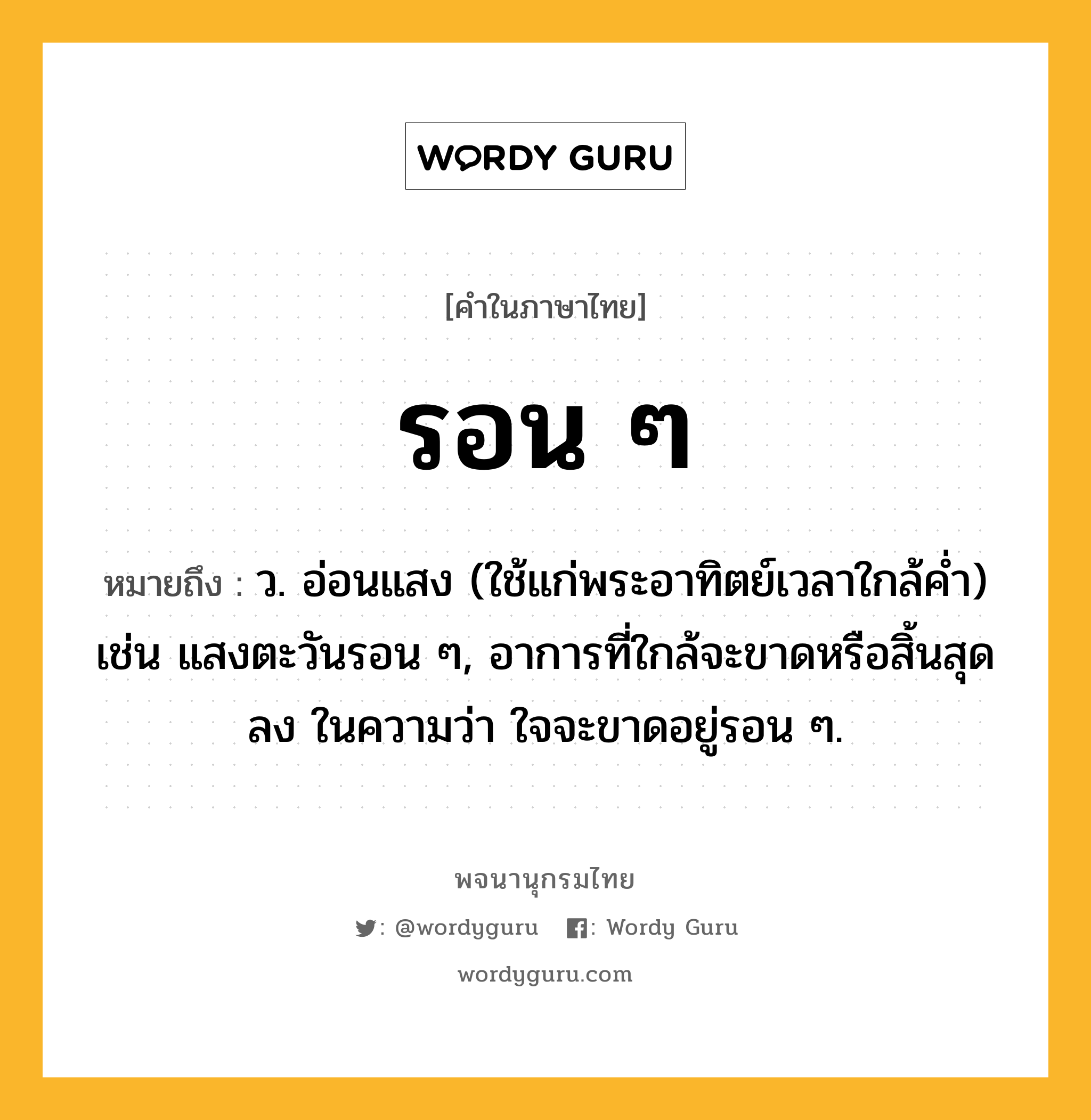 รอน ๆ ความหมาย หมายถึงอะไร?, คำในภาษาไทย รอน ๆ หมายถึง ว. อ่อนแสง (ใช้แก่พระอาทิตย์เวลาใกล้คํ่า) เช่น แสงตะวันรอน ๆ, อาการที่ใกล้จะขาดหรือสิ้นสุดลง ในความว่า ใจจะขาดอยู่รอน ๆ.