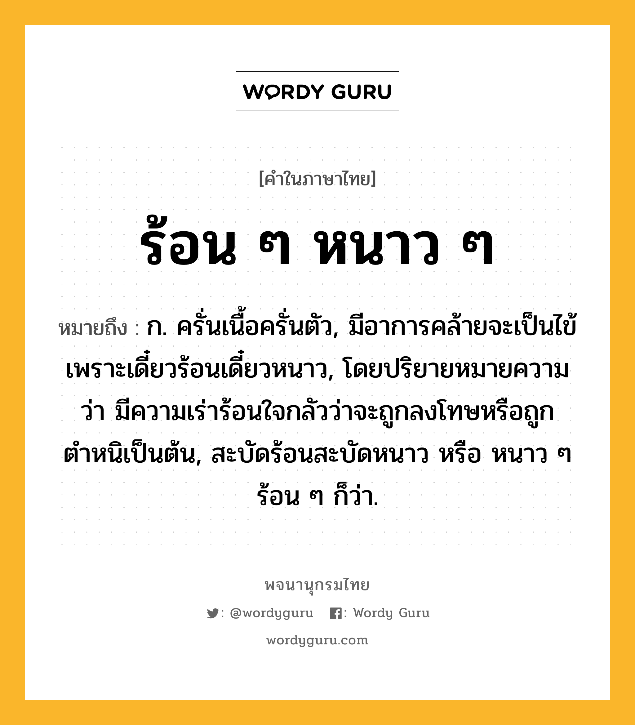 ร้อน ๆ หนาว ๆ ความหมาย หมายถึงอะไร?, คำในภาษาไทย ร้อน ๆ หนาว ๆ หมายถึง ก. ครั่นเนื้อครั่นตัว, มีอาการคล้ายจะเป็นไข้เพราะเดี๋ยวร้อนเดี๋ยวหนาว, โดยปริยายหมายความว่า มีความเร่าร้อนใจกลัวว่าจะถูกลงโทษหรือถูกตำหนิเป็นต้น, สะบัดร้อนสะบัดหนาว หรือ หนาว ๆ ร้อน ๆ ก็ว่า.