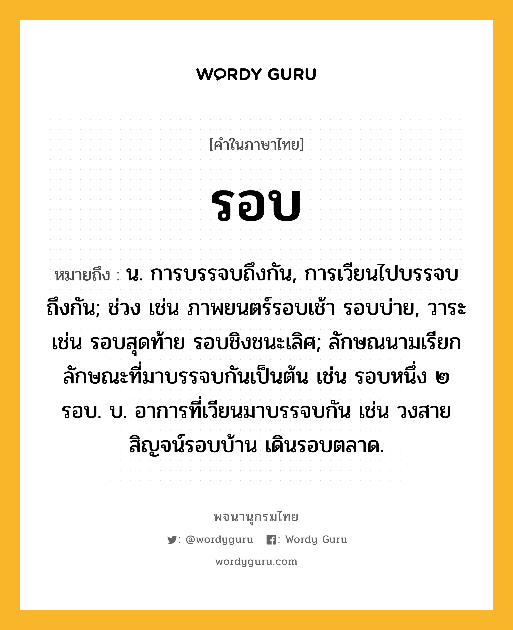 รอบ ความหมาย หมายถึงอะไร?, คำในภาษาไทย รอบ หมายถึง น. การบรรจบถึงกัน, การเวียนไปบรรจบถึงกัน; ช่วง เช่น ภาพยนตร์รอบเช้า รอบบ่าย, วาระ เช่น รอบสุดท้าย รอบชิงชนะเลิศ; ลักษณนามเรียกลักษณะที่มาบรรจบกันเป็นต้น เช่น รอบหนึ่ง ๒ รอบ. บ. อาการที่เวียนมาบรรจบกัน เช่น วงสายสิญจน์รอบบ้าน เดินรอบตลาด.