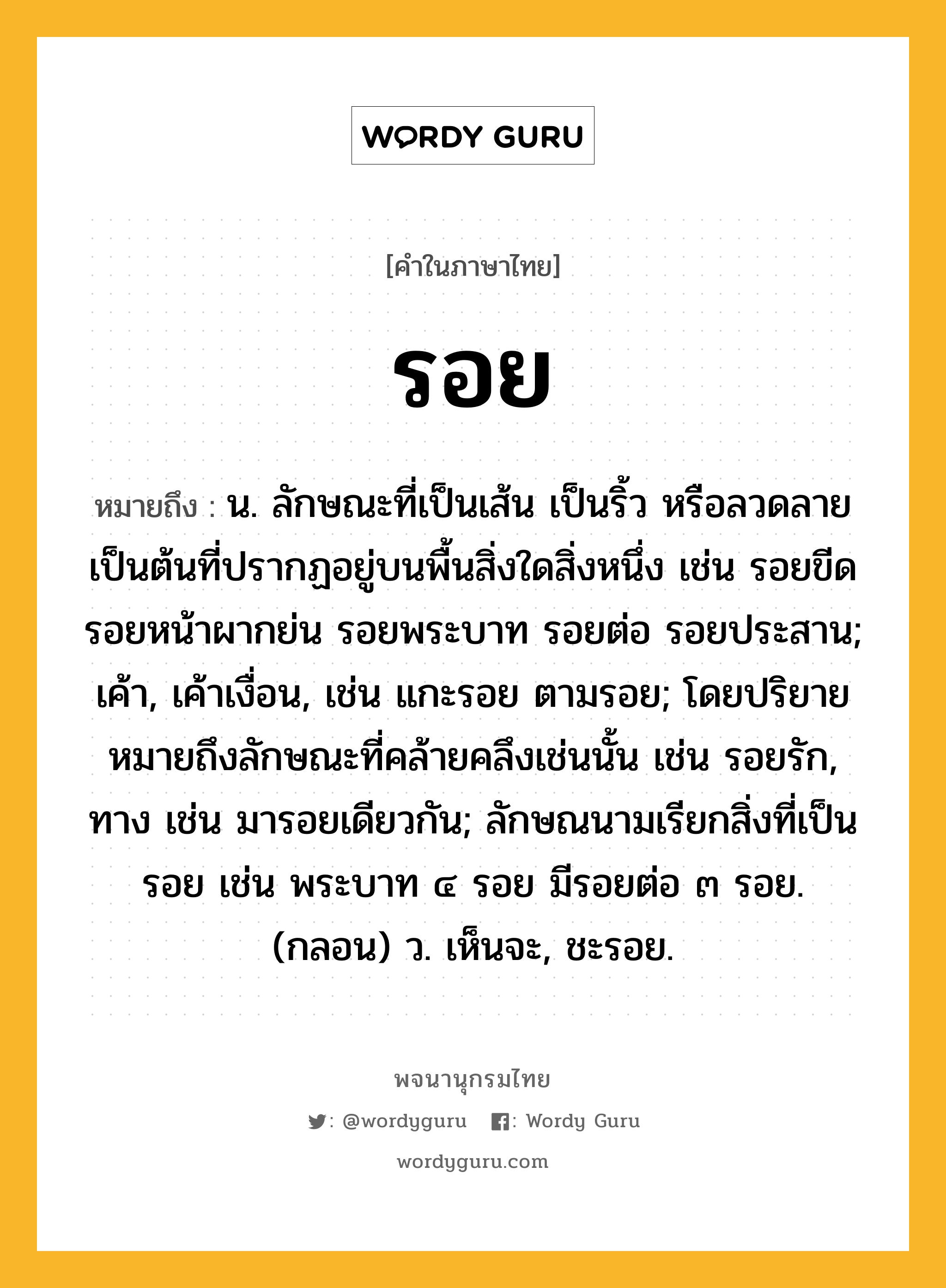 รอย ความหมาย หมายถึงอะไร?, คำในภาษาไทย รอย หมายถึง น. ลักษณะที่เป็นเส้น เป็นริ้ว หรือลวดลายเป็นต้นที่ปรากฏอยู่บนพื้นสิ่งใดสิ่งหนึ่ง เช่น รอยขีด รอยหน้าผากย่น รอยพระบาท รอยต่อ รอยประสาน; เค้า, เค้าเงื่อน, เช่น แกะรอย ตามรอย; โดยปริยายหมายถึงลักษณะที่คล้ายคลึงเช่นนั้น เช่น รอยรัก, ทาง เช่น มารอยเดียวกัน; ลักษณนามเรียกสิ่งที่เป็นรอย เช่น พระบาท ๔ รอย มีรอยต่อ ๓ รอย. (กลอน) ว. เห็นจะ, ชะรอย.