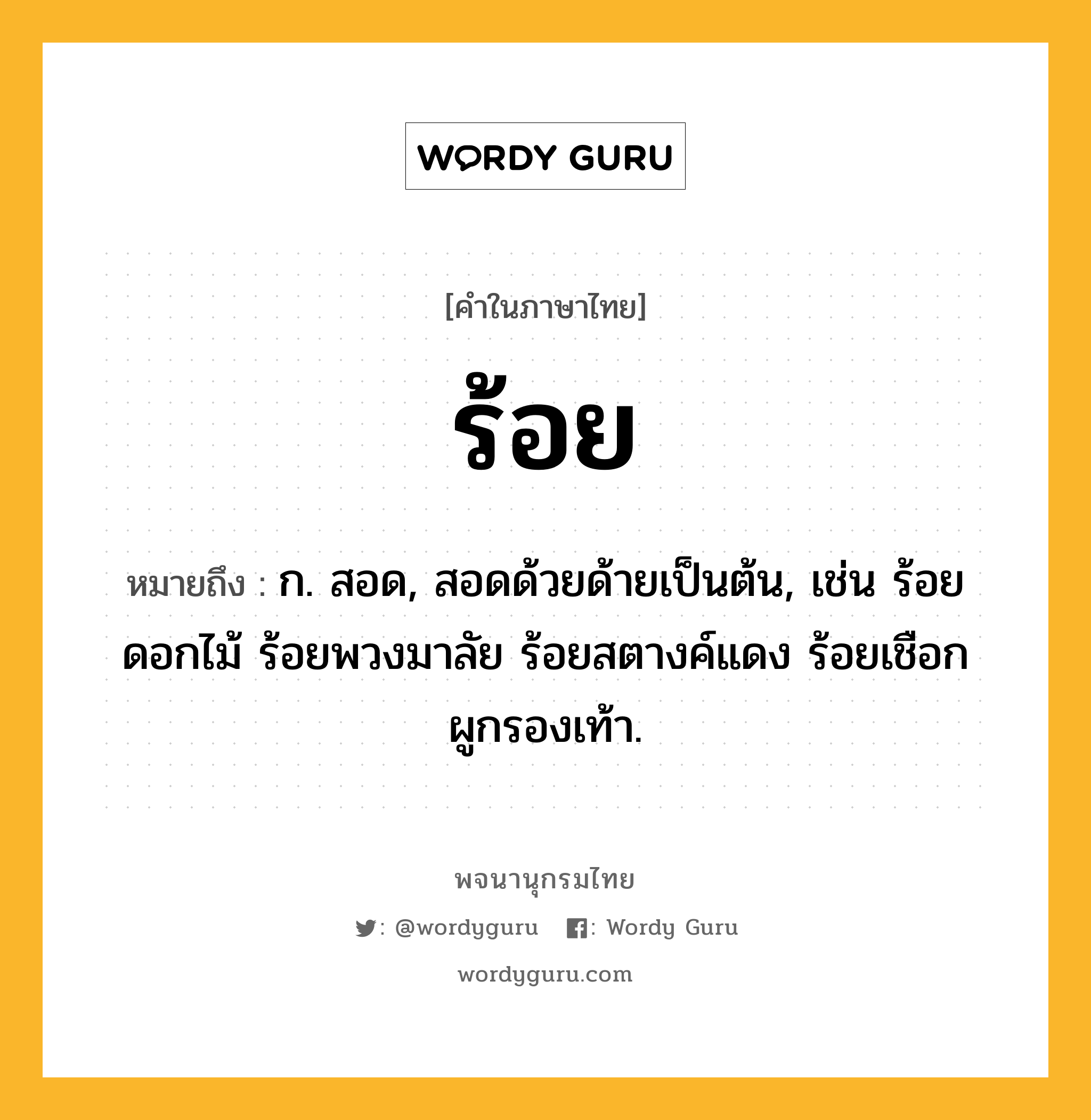 ร้อย ความหมาย หมายถึงอะไร?, คำในภาษาไทย ร้อย หมายถึง ก. สอด, สอดด้วยด้ายเป็นต้น, เช่น ร้อยดอกไม้ ร้อยพวงมาลัย ร้อยสตางค์แดง ร้อยเชือกผูกรองเท้า.