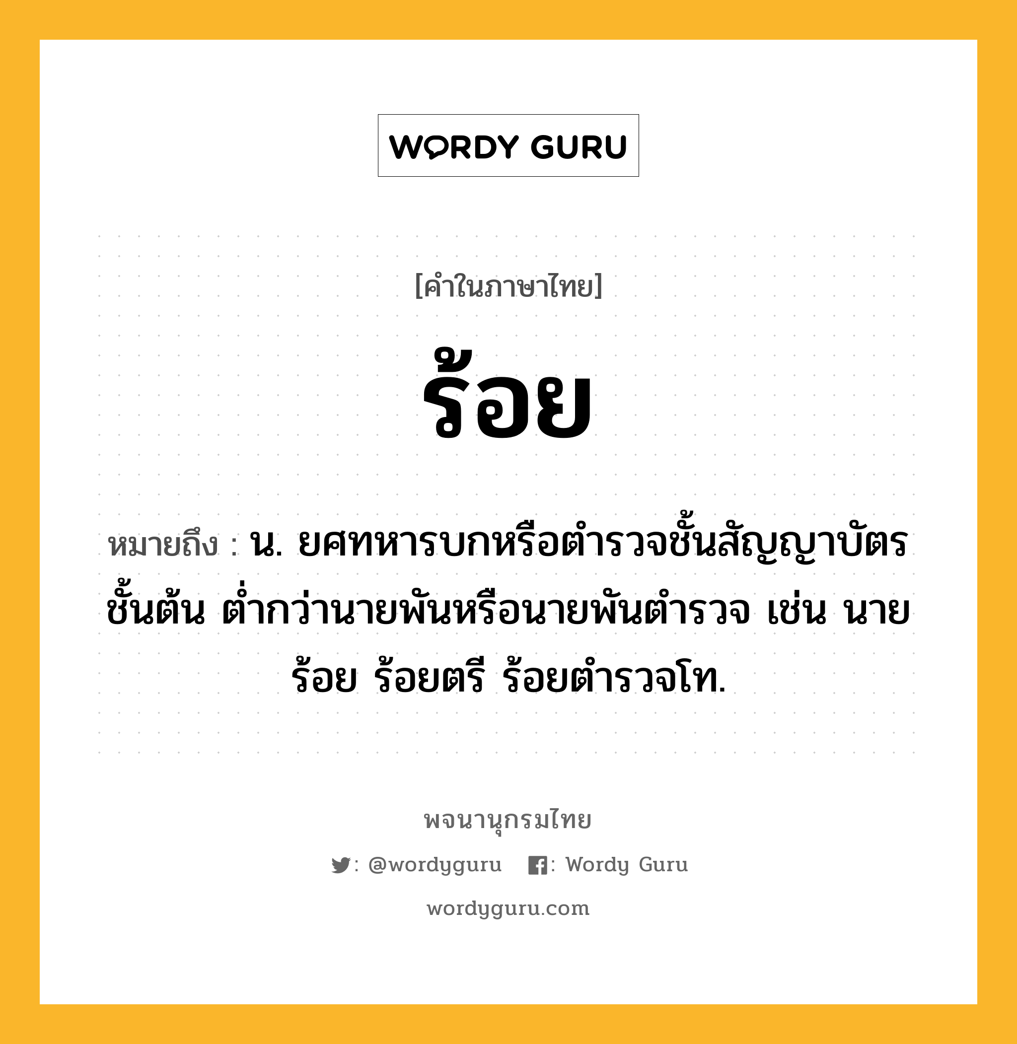 ร้อย ความหมาย หมายถึงอะไร?, คำในภาษาไทย ร้อย หมายถึง น. ยศทหารบกหรือตํารวจชั้นสัญญาบัตรชั้นต้น ตํ่ากว่านายพันหรือนายพันตํารวจ เช่น นายร้อย ร้อยตรี ร้อยตํารวจโท.