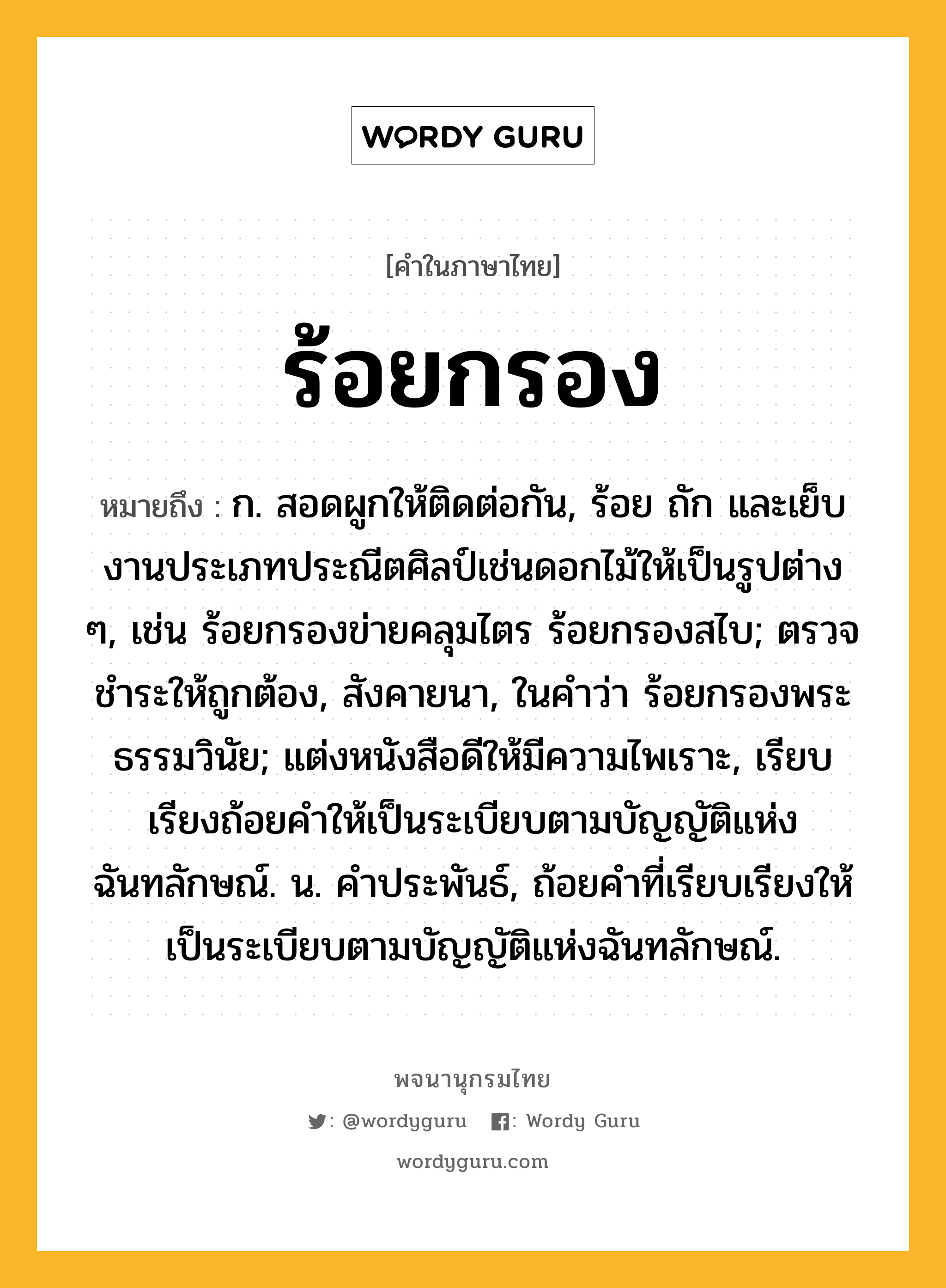 ร้อยกรอง ความหมาย หมายถึงอะไร?, คำในภาษาไทย ร้อยกรอง หมายถึง ก. สอดผูกให้ติดต่อกัน, ร้อย ถัก และเย็บงานประเภทประณีตศิลป์เช่นดอกไม้ให้เป็นรูปต่าง ๆ, เช่น ร้อยกรองข่ายคลุมไตร ร้อยกรองสไบ; ตรวจชําระให้ถูกต้อง, สังคายนา, ในคําว่า ร้อยกรองพระธรรมวินัย; แต่งหนังสือดีให้มีความไพเราะ, เรียบเรียงถ้อยคําให้เป็นระเบียบตามบัญญัติแห่งฉันทลักษณ์. น. คําประพันธ์, ถ้อยคําที่เรียบเรียงให้เป็นระเบียบตามบัญญัติแห่งฉันทลักษณ์.