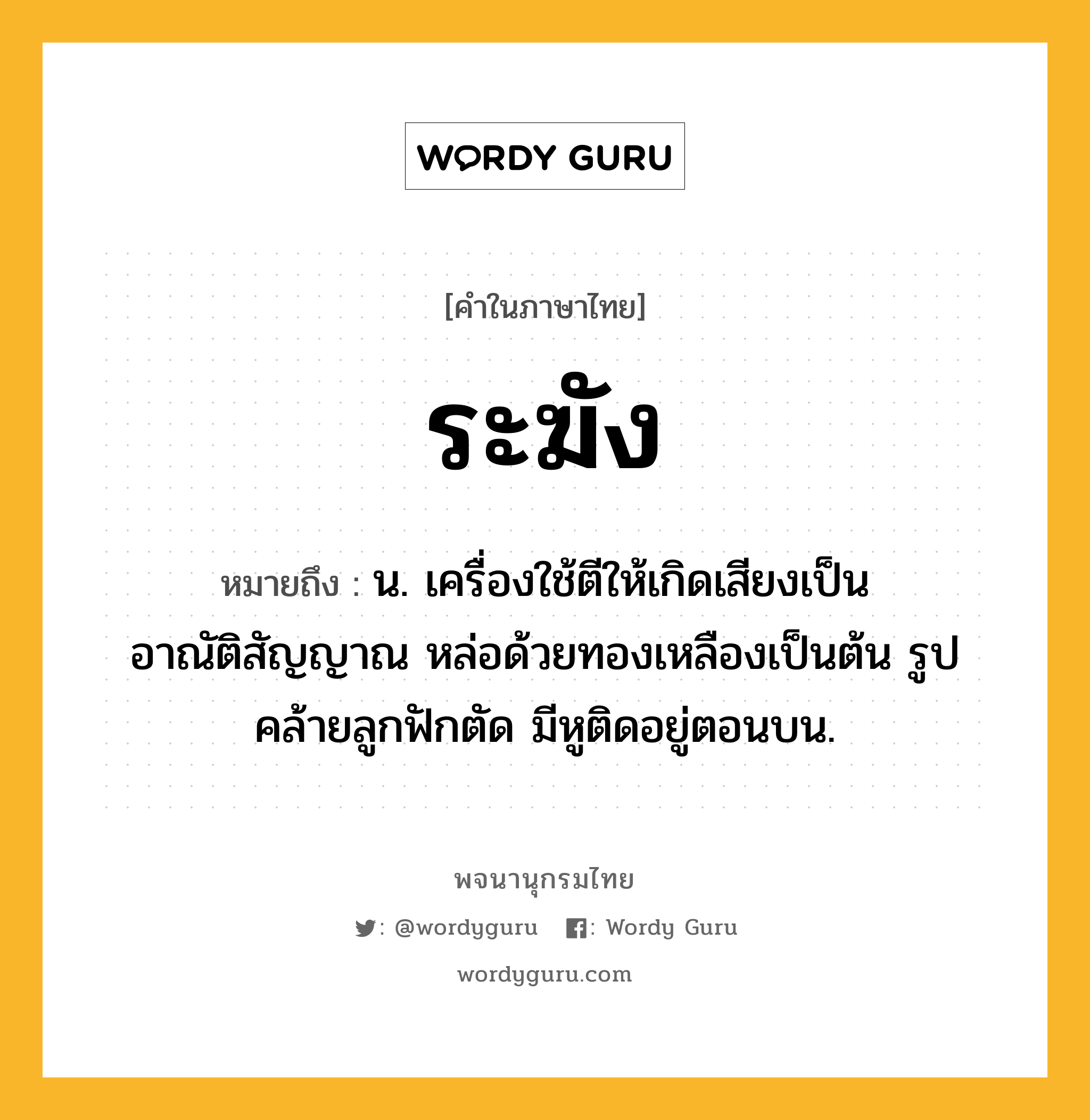 ระฆัง ความหมาย หมายถึงอะไร?, คำในภาษาไทย ระฆัง หมายถึง น. เครื่องใช้ตีให้เกิดเสียงเป็นอาณัติสัญญาณ หล่อด้วยทองเหลืองเป็นต้น รูปคล้ายลูกฟักตัด มีหูติดอยู่ตอนบน.