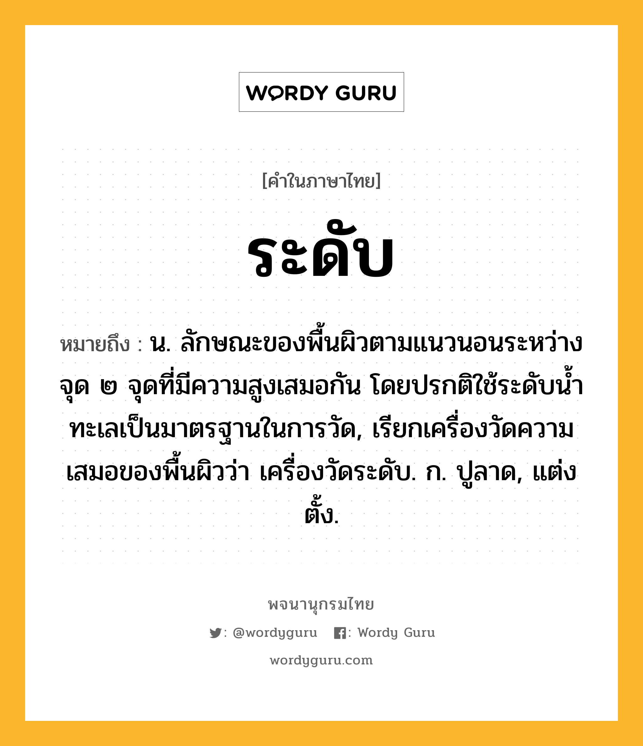 ระดับ ความหมาย หมายถึงอะไร?, คำในภาษาไทย ระดับ หมายถึง น. ลักษณะของพื้นผิวตามแนวนอนระหว่างจุด ๒ จุดที่มีความสูงเสมอกัน โดยปรกติใช้ระดับน้ำทะเลเป็นมาตรฐานในการวัด, เรียกเครื่องวัดความเสมอของพื้นผิวว่า เครื่องวัดระดับ. ก. ปูลาด, แต่งตั้ง.