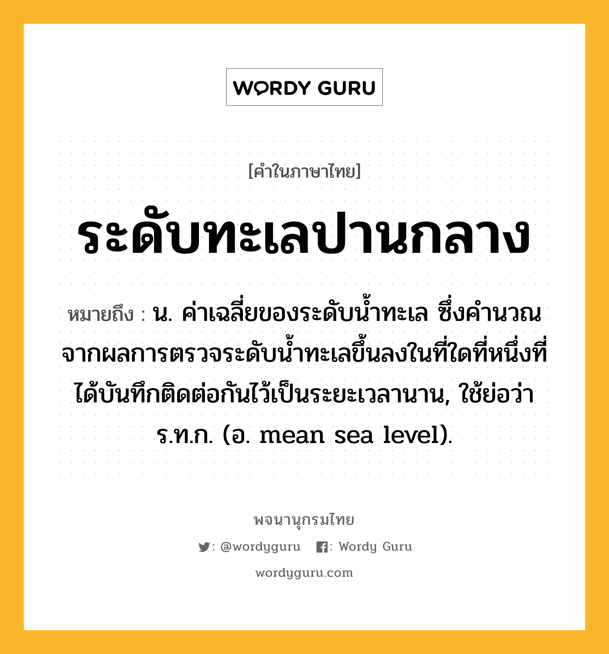 ระดับทะเลปานกลาง ความหมาย หมายถึงอะไร?, คำในภาษาไทย ระดับทะเลปานกลาง หมายถึง น. ค่าเฉลี่ยของระดับน้ำทะเล ซึ่งคํานวณจากผลการตรวจระดับนํ้าทะเลขึ้นลงในที่ใดที่หนึ่งที่ได้บันทึกติดต่อกันไว้เป็นระยะเวลานาน, ใช้ย่อว่า ร.ท.ก. (อ. mean sea level).