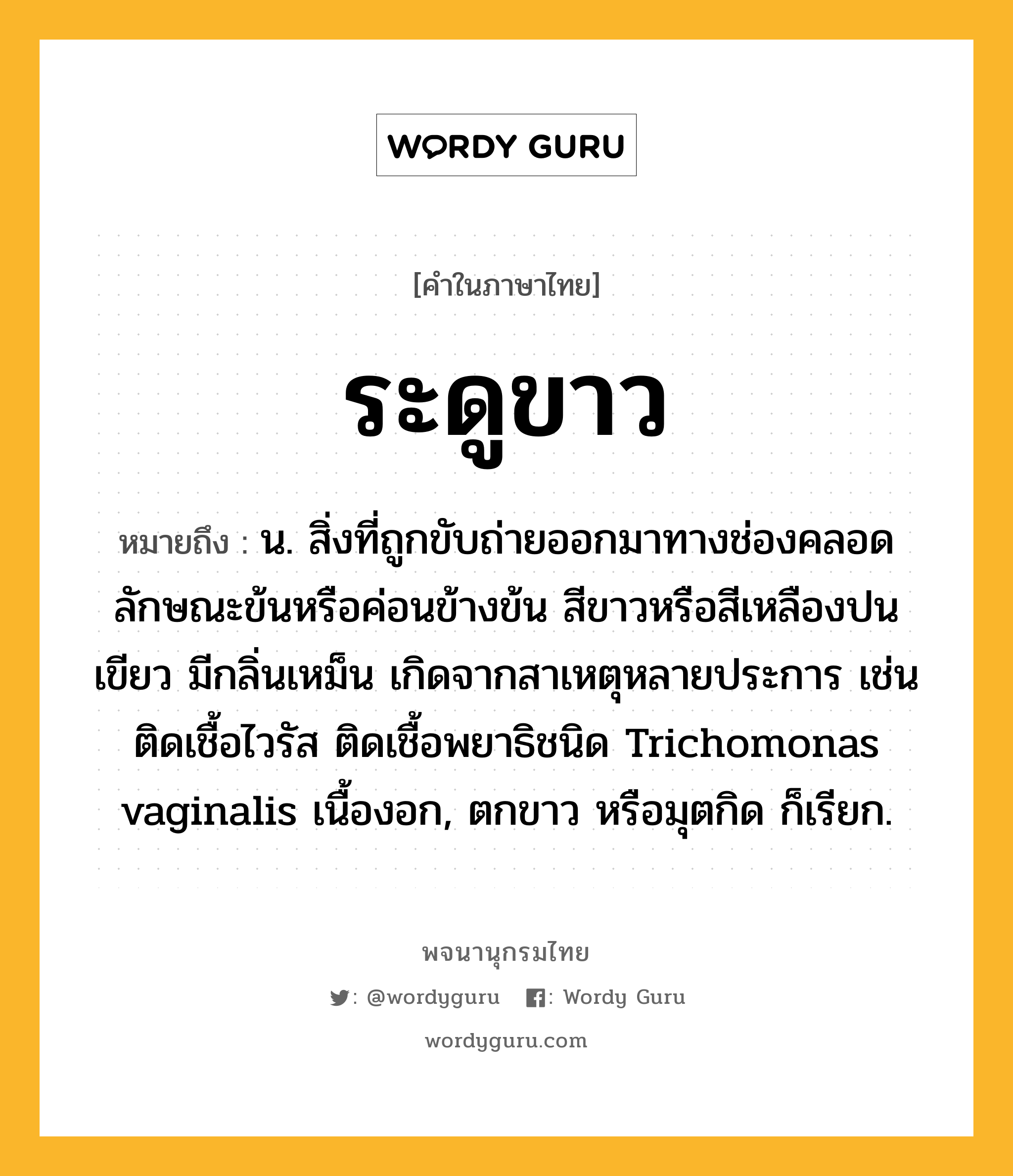 ระดูขาว ความหมาย หมายถึงอะไร?, คำในภาษาไทย ระดูขาว หมายถึง น. สิ่งที่ถูกขับถ่ายออกมาทางช่องคลอด ลักษณะข้นหรือค่อนข้างข้น สีขาวหรือสีเหลืองปนเขียว มีกลิ่นเหม็น เกิดจากสาเหตุหลายประการ เช่น ติดเชื้อไวรัส ติดเชื้อพยาธิชนิด Trichomonas vaginalis เนื้องอก, ตกขาว หรือมุตกิด ก็เรียก.