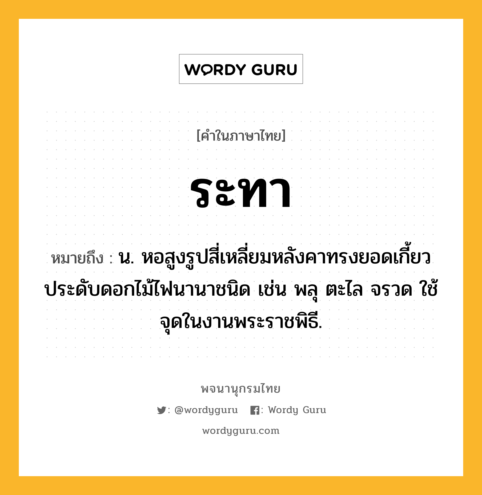 ระทา ความหมาย หมายถึงอะไร?, คำในภาษาไทย ระทา หมายถึง น. หอสูงรูปสี่เหลี่ยมหลังคาทรงยอดเกี้ยว ประดับดอกไม้ไฟนานาชนิด เช่น พลุ ตะไล จรวด ใช้จุดในงานพระราชพิธี.